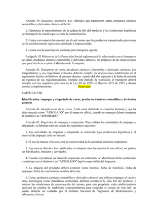 Artículo 39. Requisitos generales. Los vehículos que transporten carne, productos cárnicos
comestibles y derivados cárnicos deberán:
1. Garantizar el mantenimiento de la cadena de frío del producto y las condiciones higiénicas
del transporte de manera que se evite la contaminación.
2. Contar con soporte documental en el cual conste que los productos transportados provienen
de un establecimiento registrado, aprobado e inspeccionado.
3. Contar con la autorización sanitaria para transporte vigente.
Parágrafo. El Ministerio de la Protección Social reglamentará lo relacionado con el transporte
de carne, productos cárnicos comestibles y derivados cárnicos, sin perjuicio de las disposiciones
que para tal efecto expida el Ministerio de Transporte.
Artículo 40. Transporte de carne, productos cárnicos comestibles y derivados cárnicos. Los
trasportadores y sus respectivos vehículos deberán cumplir las disposiciones establecidas en el
reglamento técnico definido en el presente decreto, a partir del año siguiente a la fecha de entrada
en vigencia de sus reglamentaciones. Durante este período de transición, el transporte deberá
cumplir con los requisitos previstos en la Ley 09 de 1979, el Decreto 3075 de 1997 y demás
normas complementarias. Hasta aquí
CAPITULO VIII
Identificación, empaque y etiquetado de carne, productos cárnicos comestibles y derivados
cárnicos
Artículo 41. Identificación de la carne. Toda carne destinada al consumo humano y que ha
sido marcada como “APROBADO” por el inspector oficial, cuando se empaque deberá mantener
el distintivo de “APROBADO”.
Artículo 42. Requisitos de empaque y etiquetado. Para realizar las actividades de empaque y
etiquetado, se deberán tener en cuenta los siguientes requisitos:
1. Las actividades de empaque y etiquetado se realizarán bajo condiciones higiénicas y el
material de empaque debe ser inocuo.
2. El uso de marcas oficiales, será de exclusividad de la autoridad sanitaria competente.
3. Las marcas oficiales, los certificados o cualquier otro documento de uso oficial, no podrán
ser falsificados, imitados o corregidos.
4. Cuando el producto previamente empacado sea embalado, se identificará dicho contenedor
o embalaje con el distintivo de “APROBADO” bajo la supervisión del inspector.
5. La etiqueta del producto deberá contener como mínimo, fecha de beneficio, fecha de
empaque, fecha de vencimiento, nombre del corte.
6. Carne, productos cárnicos comestibles y derivados cárnicos que utilicen empaque al vacío y
otras tecnologías como atmósferas controladas deberán establecer la vida útil del producto y
colocar las condiciones de conservación del mismo, para este propósito, cada establecimiento
realizará las pruebas de estabilidad correspondientes para respaldar el tiempo de vida útil, las
cuales deberán ser avaladas por el Instituto Nacional de Vigilancia de Medicamentos y
Alimentos, Invima.
 