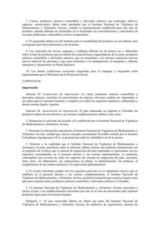 7. Carnes, productos cárnicos comestibles y derivados cárnicos que contengan aditivos,
especias, conservantes, deben estar aprobados por el Instituto Nacional de Vigilancia de
Medicamentos y Alimentos, Invima, cumplir la reglamentación establecida para este tipo de
producto, además deberán ser declarados en el etiquetado sus concentraciones y advertencia de
uso para poblaciones vulnerables a ciertos componentes.
8. El etiquetado deberá ser útil también para la trazabilidad del producto el cual deberá estar
consignado para fines pertinentes y de reclamos.
9. Los materiales de envase, empaque y embalaje deberán ser de primer uso y fabricados
sobre la base de productos que no alteren las características organolépticas de la carne, productos
cárnicos comestibles y derivados cárnicos, que no transmitan a los mismos sustancias nocivas
para la salud de las personas y que sean resistentes a la manipulación, al transporte y deberán
manejarse y almacenarse en forma higiénica.
10. Las demás condiciones necesarias requeridas para el empaque y etiquetado serán
reglamentadas por el Ministerio de la Protección Social.
CAPITULO IX
Importación
Artículo 43. Condiciones de importación. La carne, productos cárnicos comestibles y
derivados cárnicos, incluidos los provenientes de especies silvestres, podrán ser importados si
son aptos para el consumo humano y cumplen con todos los requisitos sanitarios, ambientales y
demás normas legales vigentes.
Artículo 44. Autorización de importación. El país interesado en exportar a Colombia los
productos objeto de este decreto y sus normas complementarias, deberá, entre otras:
1. Diligenciar la solicitud, de acuerdo a lo establecido por el Instituto Nacional de Vigilancia
de Medicamentos y Alimentos, Invima.
2. Presentar la solicitud de exportación al Instituto Nacional de Vigilancia de Medicamentos y
Alimentos, Invima, entidad que, previo concepto zoosanitario favorable emitido por el Instituto
Colombiano Agropecuario, ICA, se pronunciará sobre la viabilidad o no de la misma.
3. Posterior a la viabilidad que el Instituto Nacional de Vigilancia de Medicamentos y
Alimentos, Invima, manifiesta sobre la solicitud, deberá realizar una auditoría internacional con
el propósito de verificar que el sistema de inspección del país exportador es equivalente con los
requisitos contemplados en el presente decreto y sus normas reglamentarias. La auditoría,
contemplará una revisión de todos los aspectos del sistema de inspección del país, incluidos,
entre otros, los laboratorios, las inspecciones en planta, la administración, las políticas, el
cumplimiento de las normas sanitarias y la supervisión gubernamental.
4. Si el país solicitante cumple con los requisitos previstos en el reglamento técnico que se
establece en el presente decreto y sus normas complementarias, el Instituto Nacional de
Vigilancia de Medicamentos y Alimentos, Invima, proferirá resolución que autoriza al país como
apto para exportar carne, productos cárnicos comestibles o derivados cárnicos a Colombia.
5. El Instituto Nacional de Vigilancia de Medicamentos y Alimentos, Invima, procederá a
incluir al país y los establecimientos solicitados por este en la lista de autorizados para importar
productos aptos para el consumo humano.
Parágrafo 1°. El país autorizado deberá ser objeto por parte del Instituto Nacional de
Vigilancia de Medicamentos y Alimentos, Invima, de auditorías de seguimiento, durante las
 