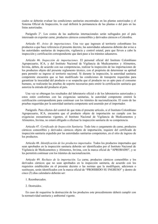 cuales se deberán evaluar las condiciones sanitarias encontradas en las plantas autorizadas y el
Sistema Oficial de Inspección, lo cual definirá la permanencia de las plantas o del país en las
listas autorizadas.
Parágrafo 2°. Los costos de las auditorías internacionales serán sufragados por el país
interesado en exportar carne, productos cárnicos comestibles y derivados cárnicos a Colombia.
Artículo 45. Aviso de importaciones. Una vez que ingresen al territorio colombiano los
productos a que hace referencia el presente decreto, las autoridades aduaneras deberán dar aviso a
las autoridades sanitarias de inspección, vigilancia y control estatal, para que lleven a cabo la
inspección y certificación correspondiente que dará paso a los trámites aduaneros.
Artículo 46. Inspección de importaciones. El personal oficial del Instituto Colombiano
Agropecuario, ICA, y del Instituto Nacional de Vigilancia de Medicamentos y Alimentos,
Invima, deben, de acuerdo con sus competencias, realizar la inspección de las importaciones de
los productos objeto del presente reglamento técnico, con el propósito de determinar su aptitud
para permitir su ingreso al territorio nacional. Si durante la inspección, la autoridad sanitaria
competente encuentra que se han modificado las condiciones de transporte requeridas para
garantizar la inocuidad del producto o se sospecha que el producto no es apto para el consumo
humano, se realizarán las pruebas de soporte necesarias para emitir la certificación sanitaria que
autoriza la entrada del producto al país.
Una vez se obtengan los resultados del laboratorio oficial o de los laboratorios autorizados y
estos estén conformes con las exigencias sanitarias, la autoridad competente emitirá la
certificación correspondiente para continuar con los trámites de nacionalización. El costo de las
pruebas requeridas por la autoridad sanitaria competente será asumido por el importador.
Parágrafo. Para efectos del control de que trata el presente artículo, si el Instituto Colombiano
Agropecuario, ICA, encuentra que el producto objeto de importación no cumple con las
exigencias zoosanitarias vigentes, el Instituto Nacional de Vigilancia de Medicamentos y
Alimentos, Invima, no estará obligado a efectuar la inspección sanitaria de su competencia.
Artículo 47. Certificado de Inspección Sanitaria. Todo lote o cargamento de carne, productos
cárnicos comestibles y derivados cárnicos objeto de importación, requiere del certificado de
inspección sanitaria expedido por las autoridades sanitarias competentes, en el sitio de ingreso de
los productos.
Artículo 48. Identificación de los productos importados. Todos los productos importados que
sean aprobados en la inspección sanitaria deberán ser identificados por el Instituto Nacional de
Vigilancia de Medicamentos y Alimentos, Invima, con la marca oficial de “APROBADO”, y se
les permitirá continuar con los trámites de nacionalización.
Artículo 49. Rechazo de la importación. La carne, productos cárnicos comestibles y los
derivados cárnicos que no sean aprobados en la inspección sanitaria, de acuerdo con los
requisitos establecidos en el presente decreto o las normas que la modifiquen, adicionen o
sustituyan, serán identificados con la marca oficial de “PROHIBIDO SU INGRESO” y dentro de
cinco (5) días calendario deberán ser:
1. Reembarcados.
2. Destruidos.
En caso de requerirse la destrucción de los productos este procedimiento deberá cumplir con
la normatividad sanitaria y ambiental vigente.
 