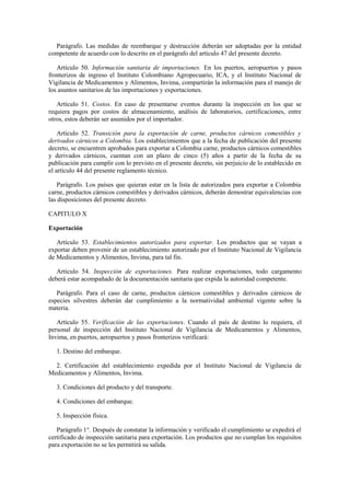 Parágrafo. Las medidas de reembarque y destrucción deberán ser adoptadas por la entidad
competente de acuerdo con lo descrito en el parágrafo del artículo 47 del presente decreto.
Artículo 50. Información sanitaria de importaciones. En los puertos, aeropuertos y pasos
fronterizos de ingreso el Instituto Colombiano Agropecuario, ICA, y el Instituto Nacional de
Vigilancia de Medicamentos y Alimentos, Invima, compartirán la información para el manejo de
los asuntos sanitarios de las importaciones y exportaciones.
Artículo 51. Costos. En caso de presentarse eventos durante la inspección en los que se
requiera pagos por costos de almacenamiento, análisis de laboratorios, certificaciones, entre
otros, estos deberán ser asumidos por el importador.
Artículo 52. Transición para la exportación de carne, productos cárnicos comestibles y
derivados cárnicos a Colombia. Los establecimientos que a la fecha de publicación del presente
decreto, se encuentren aprobados para exportar a Colombia carne, productos cárnicos comestibles
y derivados cárnicos, cuentan con un plazo de cinco (5) años a partir de la fecha de su
publicación para cumplir con lo previsto en el presente decreto, sin perjuicio de lo establecido en
el artículo 44 del presente reglamento técnico.
Parágrafo. Los países que quieran estar en la lista de autorizados para exportar a Colombia
carne, productos cárnicos comestibles y derivados cárnicos, deberán demostrar equivalencias con
las disposiciones del presente decreto.
CAPITULO X
Exportación
Artículo 53. Establecimientos autorizados para exportar. Los productos que se vayan a
exportar deben provenir de un establecimiento autorizado por el Instituto Nacional de Vigilancia
de Medicamentos y Alimentos, Invima, para tal fin.
Artículo 54. Inspección de exportaciones. Para realizar exportaciones, todo cargamento
deberá estar acompañado de la documentación sanitaria que expida la autoridad competente.
Parágrafo. Para el caso de carne, productos cárnicos comestibles y derivados cárnicos de
especies silvestres deberán dar cumplimiento a la normatividad ambiental vigente sobre la
materia.
Artículo 55. Verificación de las exportaciones. Cuando el país de destino lo requiera, el
personal de inspección del Instituto Nacional de Vigilancia de Medicamentos y Alimentos,
Invima, en puertos, aeropuertos y pasos fronterizos verificará:
1. Destino del embarque.
2. Certificación del establecimiento expedida por el Instituto Nacional de Vigilancia de
Medicamentos y Alimentos, Invima.
3. Condiciones del producto y del transporte.
4. Condiciones del embarque.
5. Inspección física.
Parágrafo 1°. Después de constatar la información y verificado el cumplimiento se expedirá el
certificado de inspección sanitaria para exportación. Los productos que no cumplan los requisitos
para exportación no se les permitirá su salida.
 