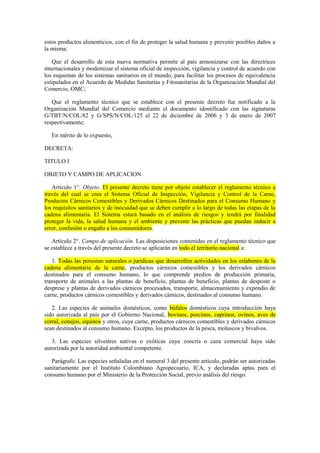 estos productos alimenticios, con el fin de proteger la salud humana y prevenir posibles daños a
la misma;
Que el desarrollo de esta nueva normativa permite al país armonizarse con las directrices
internacionales y modernizar el sistema oficial de inspección, vigilancia y control de acuerdo con
los esquemas de los sistemas sanitarios en el mundo, para facilitar los procesos de equivalencia
estipulados en el Acuerdo de Medidas Sanitarias y Fitosanitarias de la Organización Mundial del
Comercio, OMC;
Que el reglamento técnico que se establece con el presente decreto fue notificado a la
Organización Mundial del Comercio mediante el documento identificado con las signaturas
G/TBT/N/COL/82 y G/SPS/N/COL/125 el 22 de diciembre de 2006 y 3 de enero de 2007
respectivamente;
En mérito de lo expuesto,
DECRETA:
TITULO I
OBJETO Y CAMPO DE APLICACION
Artículo 1°. Objeto. El presente decreto tiene por objeto establecer el reglamento técnico a
través del cual se crea el Sistema Oficial de Inspección, Vigilancia y Control de la Carne,
Productos Cárnicos Comestibles y Derivados Cárnicos Destinados para el Consumo Humano y
los requisitos sanitarios y de inocuidad que se deben cumplir a lo largo de todas las etapas de la
cadena alimentaria. El Sistema estará basado en el análisis de riesgos y tendrá por finalidad
proteger la vida, la salud humana y el ambiente y prevenir las prácticas que puedan inducir a
error, confusión o engaño a los consumidores.
Artículo 2°. Campo de aplicación. Las disposiciones contenidas en el reglamento técnico que
se establece a través del presente decreto se aplicarán en todo el territorio nacional a:
1. Todas las personas naturales o jurídicas que desarrollen actividades en los eslabones de la
cadena alimentaria de la carne, productos cárnicos comestibles y los derivados cárnicos
destinados para el consumo humano, lo que comprende predios de producción primaria,
transporte de animales a las plantas de beneficio, plantas de beneficio, plantas de desposte o
desprese y plantas de derivados cárnicos procesados, transporte, almacenamiento y expendio de
carne, productos cárnicos comestibles y derivados cárnicos, destinados al consumo humano.
2. Las especies de animales domésticos, como búfalos domésticos cuya introducción haya
sido autorizada al país por el Gobierno Nacional, bovinos, porcinos, caprinos, ovinos, aves de
corral, conejos, equinos y otros, cuya carne, productos cárnicos comestibles y derivados cárnicos
sean destinados al consumo humano. Excepto, los productos de la pesca, moluscos y bivalvos.
3. Las especies silvestres nativas o exóticas cuya zoocría o caza comercial haya sido
autorizada por la autoridad ambiental competente.
Parágrafo. Las especies señaladas en el numeral 3 del presente artículo, podrán ser autorizadas
sanitariamente por el Instituto Colombiano Agropecuario, ICA, y declaradas aptas para el
consumo humano por el Ministerio de la Protección Social, previo análisis del riesgo.
 
