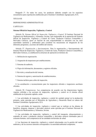 Parágrafo 2°. En todos los casos, los productos deberán cumplir con los requisitos
zoosanitarios para exportación establecidos por el Instituto Colombiano Agropecuario, ICA.
TITULO III
DISPOSICIONES ADMINISTRATIVAS
CAPITULO I
Sistema Oficial de Inspección, Vigilancia y Control
Artículo 56. Sistema Oficial de Inspección, Vigilancia y Control. El Instituto Nacional de
Vigilancia de Medicamentos y Alimentos, Invima, será responsable de la operación del Sistema
Oficial de Inspección, Vigilancia y Control de Carne, Productos Cárnicos Comestibles y
Derivados Cárnicos, quien en función de esta responsabilidad se articulará con las otras
autoridades sanitarias y ambientales para coordinar los mecanismos de integración de los
diferentes programas y acciones del ámbito del sistema.
Artículo 57. Organización y funcionamiento. Para la organización y funcionamiento del
Sistema Oficial de Inspección, Vigilancia y Control de Carne, Productos Cárnicos Comestibles y
Derivados Cárnicos, se establecerá la estructura de operación en términos de:
1. Definición de organización.
2. Asignación de inspectores por establecimiento.
3. Sistemas de auditoría.
4. Flujos de información, documentos y registros oficiales.
5. Revisión y actualización del sistema.
6. Sistema de registro y autorización de establecimientos.
7. Sistema tarifario para cobro de inspección.
8. La acreditación o reconocimiento para los inspectores oficiales e inspectores auxiliares
oficiales.
Artículo 58. Competencias. Las competencias de acuerdo con las disposiciones legales
vigentes referidas a las acciones de inspección, vigilancia y control en el sistema oficial
establecido en el presente capítulo, serán:
1. Las actividades de inspección, vigilancia y control de sanidad animal en la producción
primaria, serán ejercidas por el Ministerio de Agricultura y Desarrollo Rural en cabeza del
Instituto Colombiano Agropecuario, ICA.
2. Las actividades de inspección, vigilancia y control que se realizan en las plantas de
beneficio, desposte, desprese y derivados cárnicos serán ejercidas por el Instituto Nacional de
Vigilancia de Medicamentos y Alimentos, Invima.
3. Las actividades de inspección, vigilancia y control del transporte, almacenamiento y
expendio de carne y productos cárnicos comestibles y derivados cárnicos destinados para el
consumo humano, será competencia de las entidades territoriales de salud.
4. Las funciones de inspección, vigilancia y control relacionadas con la gestión del medio
ambiente y de los recursos naturales corresponden a la autoridad ambiental competente.
 