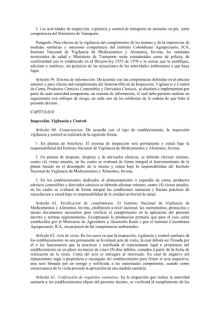 5. Las actividades de inspección, vigilancia y control de transporte de animales en pie, serán
competencia del Ministerio de Transporte.
Parágrafo. Para efectos de la vigilancia del cumplimiento de las normas y de la imposición de
medidas sanitarias y sanciones competencia del Instituto Colombiano Agropecuario, ICA,
Instituto Nacional de Vigilancia de Medicamentos y Alimentos, Invima, las entidades
territoriales de salud y Ministerio de Transporte serán consideradas como de policía, de
conformidad con lo establecido en el Decreto-ley 1355 de 1970 o la norma que la modifique,
adicione o sustituya, sin perjuicio de las actuaciones de las autoridades ambientales a que haya
lugar.
Artículo 59. Sistema de información. De acuerdo con las competencias definidas en el artículo
anterior y para efectos del cumplimiento del Sistema Oficial de Inspección, Vigilancia y Control
de Carne, Productos Cárnicos Comestibles y Derivados Cárnicos, se diseñará e implementará por
parte de cada autoridad competente, un sistema de información, el cual debe permitir realizar un
seguimiento con enfoque de riesgo, en cada uno de los eslabones de la cadena de que trata el
presente decreto.
CAPITULO II
Inspección, Vigilancia y Control
Artículo 60. Competencias. De acuerdo con el tipo de establecimiento, la inspección
vigilancia y control se realizará de la siguiente forma:
1. En plantas de beneficio: El sistema de inspección será permanente y estará bajo la
responsabilidad del Instituto Nacional de Vigilancia de Medicamentos y Alimentos, Invima.
2. En plantas de desposte, desprese y de derivados cárnicos, se deberán efectuar mínimo,
cuatro (4) visitas anuales, en las cuales se evaluará de forma integral el funcionamiento de la
planta basado en el desempeño de la misma y estará bajo la responsabilidad del Instituto
Nacional de Vigilancia de Medicamentos y Alimentos, Invima.
3. En los establecimientos dedicados al almacenamiento o expendio de carne, productos
cárnicos comestibles y derivados cárnicos se deberán efectuar mínimo, cuatro (4) visitas anuales,
en las cuales se evaluará de forma integral las condiciones sanitarias y buenas prácticas de
manufactura y estará bajo la responsabilidad de la entidad territorial de salud.
Artículo 61. Verificación de cumplimiento. El Instituto Nacional de Vigilancia de
Medicamentos y Alimentos, Invima, establecerá a nivel nacional, los instrumentos, protocolos y
demás documentos necesarios para verificar el cumplimiento en la aplicación del presente
decreto y normas reglamentarias. Exceptuando la producción primaria que para el caso serán
establecidos por el Ministerio de Agricultura y Desarrollo Rural o por el Instituto Colombiano
Agropecuario, ICA, sin perjuicio de las competencias ambientales.
Artículo 62. Acta de visita. En los casos en que la inspección, vigilancia y control sanitario de
los establecimientos no sea permanente se levantará acta de visita, la cual deberá ser firmada por
el o los funcionarios que la practican y notificada al representante legal o propietario del
establecimiento en un plazo no mayor de cinco (5) días hábiles, contados a partir de la fecha de
realización de la visita. Copia del acta se entregará al interesado. En caso de negativa del
representante legal o propietario o encargado del establecimiento para firmar el acta respectiva,
esta será firmada por un testigo y notificada a las autoridades competentes, cuando como
consecuencia de la visita proceda la aplicación de una medida sanitaria.
Artículo 63. Verificación de requisitos sanitarios. En la inspección que realice la autoridad
sanitaria a los establecimientos objeto del presente decreto, se verificará el cumplimiento de los
 