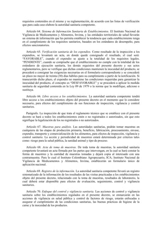 requisitos contenidos en el mismo y su reglamentación, de acuerdo con las listas de verificación
que para cada caso elabore la autoridad sanitaria competente.
Artículo 64. Sistema de Información Sanitaria de Establecimientos. El Instituto Nacional de
Vigilancia de Medicamentos y Alimentos, Invima, y las entidades territoriales de salud llevarán
un sistema de información que les permita establecer la tendencia que cada establecimiento tenga
en el cumplimiento de los requisitos sanitarios, basados en los estándares de desempeño, para
efectos sancionatorios.
Artículo 65. Verificación sanitaria de los expendios. Como resultado de la inspección a los
expendios, se levantará un acta, en donde quede consignado el resultado, el cual será:
“FAVORABLE”, cuando el expendio se ajuste a la totalidad de los requisitos legales.
“PENDIENTE”, cuando se compruebe que el establecimiento no cumple con la totalidad de los
estándares de ejecución sanitaria, los demás requisitos del presente decreto y sus actos
reglamentarios, pero se verifique que dichas condiciones mantienen la inocuidad del producto, se
procederá a consignar las exigencias necesarias en el formulario correspondiente y se concederá
un plazo no mayor de treinta (30) días hábiles para su cumplimiento a partir de la notificación. Si
transcurrido dicho plazo, el expendio no mantiene las condiciones requeridas para garantizar la
inocuidad del producto, el concepto es “DESFAVORABLE” y se procederá a aplicar la medida
sanitaria de seguridad contenida en la Ley 09 de 1979 o la norma que la modifique, adicione o
sustituya.
Artículo 66. Libre acceso a los establecimientos. La autoridad sanitaria competente tendrá
libre acceso a los establecimientos objeto del presente decreto en el momento que lo considere
necesario, para efectos del cumplimiento de sus funciones de inspección, vigilancia y control
sanitarios.
Parágrafo. La inspección de que trata el reglamento técnico que se establece con el presente
decreto se hará a todos los establecimientos estén o no registrados o autorizados, sin que esto
signifique la legalización de los no registrados o no autorizados.
Artículo 67. Muestras para análisis. Las autoridades sanitarias, podrán tomar muestras en
cualquiera de las etapas de producción primaria, beneficio, fabricación, procesamiento, envase,
expendio, transporte y comercialización de los alimentos, para efectos de inspección, vigilancia y
control sanitario. La acción y periodicidad de muestreo estará determinada por criterios tales
como: riesgo para la salud pública, la sanidad animal y tipo de proceso.
Artículo 68. Acta de toma de muestras. De toda toma de muestras, la autoridad sanitaria
competente levantará un acta firmada por las partes que intervengan, en la cual se hará constar la
forma de muestreo y la cantidad de muestras tomadas y dejará copia al interesado con una
contramuestra. Para lo cual el Instituto Colombiano Agropecuario, ICA; Instituto Nacional de
Vigilancia de Medicamentos y Alimentos, Invima, establecerán un formulario único de
aplicación nacional.
Artículo 69. Registro de la información. La autoridad sanitaria competente llevará un registro
sistematizado de la información de los resultados de las visitas practicadas a los establecimientos
objeto del presente decreto, relacionado con la toma de muestras, resultados de laboratorio, la
cual deberá estar disponible para efectos de evaluación, seguimiento, control y vigilancia
sanitarios.
Artículo 70. Enfoque del control y vigilancia sanitaria. Las acciones de control y vigilancia
sanitaria sobre los establecimientos regulados en el presente decreto, se enmarcarán en las
acciones de vigilancia en salud pública y control de factores de riesgo, estarán enfocadas a
asegurar el cumplimiento de las condiciones sanitarias, las buenas prácticas de higiene de la
carne y la inocuidad de los productos.
 