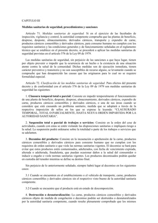 CAPITULO III
Medidas sanitarias de seguridad, procedimientos y sanciones
Artículo 71. Medidas sanitarias de seguridad. Si en el ejercicio de las facultades de
inspección, vigilancia y control, la autoridad competente comprueba que las plantas de beneficio,
desprese, desposte, almacenamiento, derivados cárnicos, transporte y expendio de carne,
productos cárnicos comestibles y derivados cárnicos, para consumo humano no cumplen con los
requisitos sanitarios y las condiciones generales y de funcionamiento señaladas en el reglamento
técnico que se establece en el presente decreto, se procederá a aplicar las medidas sanitarias de
seguridad previstas en el artículo 576 de la Ley 09 de 1979.
Las medidas sanitarias de seguridad, sin perjuicio de las sanciones a que haya lugar, tienen
por objeto prevenir o impedir que la ocurrencia de un hecho o la existencia de una situación
atente contra la salud de la comunidad. Dichas medidas son de ejecución inmediata, tienen
carácter preventivo y transitorio y no son susceptibles de recurso alguno, se levantarán cuando se
compruebe que han desaparecido las causas que las originaron para lo cual no se requiere
formalidad especial.
Artículo 72. Clasificación de las medidas sanitarias de seguridad. Para efectos del presente
decreto y de conformidad con el artículo 576 de la Ley 09 de 1979 son medidas sanitarias de
seguridad las siguientes:
1. Clausura temporal total o parcial: Consiste en impedir temporalmente el funcionamiento
de una planta de beneficio, desposte, desprese, almacenamiento, derivados cárnicos, expendio de
carne, productos cárnicos comestibles y derivados cárnicos, o una de sus áreas cuando se
considere que está causando un problema sanitario, medida que se adoptará a través de la
respectiva imposición de sellos en los que se exprese la leyenda: “CLAUSURADO
TEMPORAL, TOTAL O PARCIALMENTE, HASTA NUEVA ORDEN IMPARTIDA POR LA
AUTORIDAD SANITARIA”.
2. Suspensión total o parcial de trabajos o servicios: Consiste en la orden del cese de
actividades, cuando con estas se estén violando las disposiciones sanitarias o impliquen riesgo a
la salud. La suspensión podrá ordenarse sobre la totalidad o parte de los trabajos o servicios que
se adelanten.
3. Decomiso del producto: Consiste en la incautación o aprehensión de la carne, productos
cárnicos comestibles y derivados cárnicos para consumo humano que no cumplan con los
requisitos de orden sanitario o que viole las normas sanitarias vigentes. El decomiso se hará para
evitar que estos productos estén contaminados, adulterados, con fecha de vencimiento expirada,
alterada o adulterada, fraudulenta, que puedan ocasionar daños a la salud del consumidor o
inducir a engaño o viole normas sanitarias vigentes. Los productos decomisados podrán quedar
en custodia del tenedor mientras se define su destino final.
Sin perjuicio de lo anteriormente señalado, siempre habrá lugar al decomiso en los siguientes
casos:
3.1 Cuando se encuentren en el establecimiento o el vehículo de transporte, carne, productos
cárnicos comestibles y derivados cárnicos sin el respectivo visto bueno de la autoridad sanitaria
competente.
3.2 Cuando se encuentre que el producto está en estado de descomposición.
4. Destrucción o desnaturalización: La carne, productos cárnicos comestibles y derivados
cárnicos objeto de medida de congelación o decomiso podrán ser destruidos o desnaturalizados
por la autoridad sanitaria competente, cuando resulte plenamente comprobado que los mismos
 