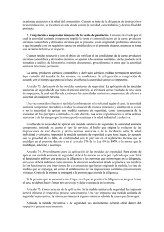 ocasionan perjuicios a la salud del consumidor. Cuando se trate de la diligencia de destrucción o
desnaturalización, se levantará un acta donde conste la cantidad, características y destino final del
producto.
5. Congelación o suspensión temporal de la venta de productos: Consiste en el acto por el
cual la autoridad sanitaria competente impide la venta o comercialización de la carne, productos
cárnicos comestibles y derivados cárnicos que se presume, están originando problemas sanitarios
o que incumple con los requisitos sanitarios establecidos en el presente decreto, mientras se toma
una decisión definitiva al respecto.
Cuando resulte necesario y con el objeto de verificar si las condiciones de la carne, productos
cárnicos comestibles y derivados cárnicos, se ajustan a las normas sanitarias, dicho producto será
sometido a análisis de laboratorio, revisión documental, procedimental u otros que la autoridad
sanitaria determine pertinente.
La carne, productos cárnicos comestibles y derivados cárnicos podrán permanecer retenidos
bajo custodia del tenedor de los mismos, en condiciones de refrigeración o congelación de
acuerdo con el tiempo que para tal efecto, establezca la autoridad sanitaria competente.
Artículo 73. Aplicación de las medidas sanitarias de seguridad. La aplicación de las medidas
sanitarias de seguridad de que trata el artículo anterior, se efectuará como resultado de una visita
de inspección, la cual será llevada a cabo por las autoridades sanitarias competentes, de oficio o a
solicitud de cualquier persona.
Una vez conocido el hecho o recibida la información o la solicitud según el caso, la autoridad
sanitaria competente procederá a evaluar la situación de manera inmediata y establecerá si existe
o no la necesidad de aplicar una medida sanitaria de seguridad, como consecuencia de la
violación de los preceptos contenidos en este decreto, sus actos reglamentarios u otras normas
sanitarias o de los riesgos que la misma pueda ocasionar a la salud individual o colectiva.
Establecida la necesidad de aplicar una medida sanitaria de seguridad, la autoridad sanitaria
competente, teniendo en cuenta el tipo de servicio, el hecho que origina la violación de las
disposiciones de este decreto y demás normas sanitarias o de la incidencia sobre la salud
individual o colectiva, impondrá la medida sanitaria de seguridad a que haya lugar, de acuerdo
con la gravedad de la falta, de conformidad con lo previsto en el reglamento técnico que se
establece en el presente decreto y en el artículo 576 de la Ley 09 de 1979, o la norma que la
modifique, adicione o sustituya.
Artículo 74. Procedimiento para la aplicación de las medidas de seguridad. Para efecto de
aplicar una medida sanitaria de seguridad, deberá levantarse un acta por triplicado que suscribirá
el funcionario público que practica la diligencia y las personas que intervengan en la diligencia,
en la cual deberá indicarse como mínimo, la dirección o ubicación donde se practica, los nombres
de los funcionarios que intervienen, las circunstancias que hayan originado la medida, la clase de
medida que se imponga, así como el señalamiento de las disposiciones sanitarias presuntamente
violadas. Copia de la misma se entregará a la persona que atienda la diligencia.
Si la persona que se encuentra en el lugar en el que se practica la diligencia se niega a firmar
el acta, se deberá hacer firmar por un testigo y dejar constancia en la misma.
Artículo 75. Consecuencias de la aplicación. Si la medida sanitaria de seguridad fue impuesta
deberá iniciarse el respectivo proceso sancionatorio. Una vez impuesta una medida sanitaria de
seguridad o preventiva, la misma permanecerá vigente mientras subsista la causa que dio origen.
Aplicada la medida preventiva o de seguridad, sus antecedentes deberán obrar dentro del
respectivo proceso sancionatorio.
 