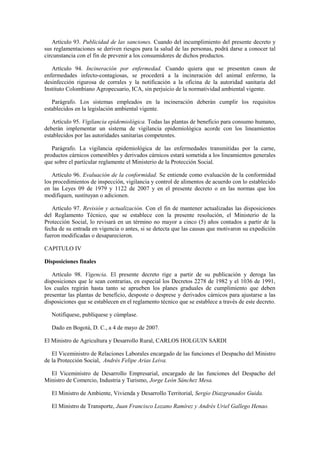 Artículo 93. Publicidad de las sanciones. Cuando del incumplimiento del presente decreto y
sus reglamentaciones se deriven riesgos para la salud de las personas, podrá darse a conocer tal
circunstancia con el fin de prevenir a los consumidores de dichos productos.
Artículo 94. Incineración por enfermedad. Cuando quiera que se presenten casos de
enfermedades infecto-contagiosas, se procederá a la incineración del animal enfermo, la
desinfección rigurosa de corrales y la notificación a la oficina de la autoridad sanitaria del
Instituto Colombiano Agropecuario, ICA, sin perjuicio de la normatividad ambiental vigente.
Parágrafo. Los sistemas empleados en la incineración deberán cumplir los requisitos
establecidos en la legislación ambiental vigente.
Artículo 95. Vigilancia epidemiológica. Todas las plantas de beneficio para consumo humano,
deberán implementar un sistema de vigilancia epidemiológica acorde con los lineamientos
establecidos por las autoridades sanitarias competentes.
Parágrafo. La vigilancia epidemiológica de las enfermedades transmitidas por la carne,
productos cárnicos comestibles y derivados cárnicos estará sometida a los lineamientos generales
que sobre el particular reglamente el Ministerio de la Protección Social.
Artículo 96. Evaluación de la conformidad. Se entiende como evaluación de la conformidad
los procedimientos de inspección, vigilancia y control de alimentos de acuerdo con lo establecido
en las Leyes 09 de 1979 y 1122 de 2007 y en el presente decreto o en las normas que los
modifiquen, sustituyan o adicionen.
Artículo 97. Revisión y actualización. Con el fin de mantener actualizadas las disposiciones
del Reglamento Técnico, que se establece con la presente resolución, el Ministerio de la
Protección Social, lo revisará en un término no mayor a cinco (5) años contados a partir de la
fecha de su entrada en vigencia o antes, si se detecta que las causas que motivaron su expedición
fueron modificadas o desaparecieron.
CAPITULO IV
Disposiciones finales
Artículo 98. Vigencia. El presente decreto rige a partir de su publicación y deroga las
disposiciones que le sean contrarias, en especial los Decretos 2278 de 1982 y el 1036 de 1991,
los cuales regirán hasta tanto se aprueben los planes graduales de cumplimiento que deben
presentar las plantas de beneficio, desposte o desprese y derivados cárnicos para ajustarse a las
disposiciones que se establecen en el reglamento técnico que se establece a través de este decreto.
Notifíquese, publíquese y cúmplase.
Dado en Bogotá, D. C., a 4 de mayo de 2007.
El Ministro de Agricultura y Desarrollo Rural, CARLOS HOLGUIN SARDI
El Viceministro de Relaciones Laborales encargado de las funciones el Despacho del Ministro
de la Protección Social, Andrés Felipe Arias Leiva.
El Viceministro de Desarrollo Empresarial, encargado de las funciones del Despacho del
Ministro de Comercio, Industria y Turismo, Jorge León Sánchez Mesa.
El Ministro de Ambiente, Vivienda y Desarrollo Territorial, Sergio Diazgranados Guida.
El Ministro de Transporte, Juan Francisco Lozano Ramírez y Andrés Uriel Gallego Henao.
 
