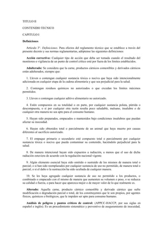 TITULO II
CONTENIDO TECNICO
CAPITULO I
Definiciones
Artículo 3°. Definiciones. Para efectos del reglamento técnico que se establece a través del
presente decreto y sus normas reglamentarias, adóptense las siguientes definiciones:
Acción correctiva: Cualquier tipo de acción que deba ser tomada cuando el resultado del
monitoreo o vigilancia de un punto de control crítico esté por fuera de los límites establecidos.
Adulterado: Se considera que la carne, productos cárnicos comestibles y derivados cárnicos
están adulterados, siempre que:
1. Lleven o contengan cualquier sustancia tóxica o nociva que haya sido intencionalmente
adicionada en cualquier etapa de la cadena alimentaria y que sea perjudicial para la salud.
2. Contengan residuos químicos no autorizados o que excedan los límites máximos
permitidos.
3. Lleven o contengan cualquier aditivo alimentario no autorizado.
4. Estén compuestos en su totalidad o en parte, por cualquier sustancia poluta, pútrida o
descompuesta, o si por cualquier otra razón resulta poco saludable, malsano, insalubre o de
cualquier otra manera no sea apto para el consumo humano.
5. Hayan sido preparados, empacados o mantenidos bajo condiciones insalubres que puedan
afectar su inocuidad.
6. Hayan sido obtenidos total o parcialmente de un animal que haya muerto por causas
diferentes al sacrificio autorizado.
7. El empaque primario o secundario esté compuesto total o parcialmente por cualquier
sustancia tóxica o nociva que pueda contaminar su contenido, haciéndolo perjudicial para la
salud.
8. De manera intencional hayan sido expuestos a radiación, a menos que el uso de dicha
radiación estuviera de acuerdo con la regulación nacional vigente.
9. Algún elemento esencial haya sido omitido o sustraído de los mismos de manera total o
parcial; o si han sido reemplazados por cualquier sustancia de uso no permitido, de manera total o
parcial; o si el daño o la sustracción ha sido ocultada de cualquier manera.
10. Se les haya agregado cualquier sustancia de uso no permitido a los productos, o
combinado o empacado con el mismo de manera que aumenten su volumen o peso, o se reduzca
su calidad o fuerza, o para hacer que aparezca mejor o de mayor valor de lo que realmente es.
Alterado: Aquella carne, producto cárnico comestible y derivado cárnico que sufre
modificación o degradación parcial o total, de los constituyentes que le son propios, por agentes
físicos, químicos o biológicos, que le impiden ser apto para consumo humano.
Análisis de peligros y puntos críticos de control: (APPCC-HACCP, por sus siglas en
español e inglés). Es un procedimiento sistemático y preventivo de aseguramiento de inocuidad,
 