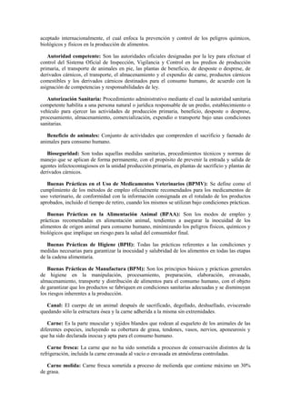 aceptado internacionalmente, el cual enfoca la prevención y control de los peligros químicos,
biológicos y físicos en la producción de alimentos.
Autoridad competente: Son las autoridades oficiales designadas por la ley para efectuar el
control del Sistema Oficial de Inspección, Vigilancia y Control en los predios de producción
primaria, el transporte de animales en pie, las plantas de beneficio, de desposte o desprese, de
derivados cárnicos, el transporte, el almacenamiento y el expendio de carne, productos cárnicos
comestibles y los derivados cárnicos destinados para el consumo humano, de acuerdo con la
asignación de competencias y responsabilidades de ley.
Autorización Sanitaria: Procedimiento administrativo mediante el cual la autoridad sanitaria
competente habilita a una persona natural o jurídica responsable de un predio, establecimiento o
vehículo para ejercer las actividades de producción primaria, beneficio, desposte o desprese,
procesamiento, almacenamiento, comercialización, expendio o transporte bajo unas condiciones
sanitarias.
Beneficio de animales: Conjunto de actividades que comprenden el sacrificio y faenado de
animales para consumo humano.
Bioseguridad: Son todas aquellas medidas sanitarias, procedimientos técnicos y normas de
manejo que se aplican de forma permanente, con el propósito de prevenir la entrada y salida de
agentes infectocontagiosos en la unidad producción primaria, en plantas de sacrificio y plantas de
derivados cárnicos.
Buenas Prácticas en el Uso de Medicamentos Veterinarios (BPMV): Se define como el
cumplimiento de los métodos de empleo oficialmente recomendados para los medicamentos de
uso veterinario, de conformidad con la información consignada en el rotulado de los productos
aprobados, incluido el tiempo de retiro, cuando los mismos se utilizan bajo condiciones prácticas.
Buenas Prácticas en la Alimentación Animal (BPAA): Son los modos de empleo y
prácticas recomendadas en alimentación animal, tendientes a asegurar la inocuidad de los
alimentos de origen animal para consumo humano, minimizando los peligros físicos, químicos y
biológicos que implique un riesgo para la salud del consumidor final.
Buenas Prácticas de Higiene (BPH): Todas las prácticas referentes a las condiciones y
medidas necesarias para garantizar la inocuidad y salubridad de los alimentos en todas las etapas
de la cadena alimentaria.
Buenas Prácticas de Manufactura (BPM): Son los principios básicos y prácticas generales
de higiene en la manipulación, procesamiento, preparación, elaboración, envasado,
almacenamiento, transporte y distribución de alimentos para el consumo humano, con el objeto
de garantizar que los productos se fabriquen en condiciones sanitarias adecuadas y se disminuyan
los riesgos inherentes a la producción.
Canal: El cuerpo de un animal después de sacrificado, degollado, deshuellado, eviscerado
quedando sólo la estructura ósea y la carne adherida a la misma sin extremidades.
Carne: Es la parte muscular y tejidos blandos que rodean al esqueleto de los animales de las
diferentes especies, incluyendo su cobertura de grasa, tendones, vasos, nervios, aponeurosis y
que ha sido declarada inocua y apta para el consumo humano.
Carne fresca: La carne que no ha sido sometida a procesos de conservación distintos de la
refrigeración, incluida la carne envasada al vacío o envasada en atmósferas controladas.
Carne molida: Carne fresca sometida a proceso de molienda que contiene máximo un 30%
de grasa.
 