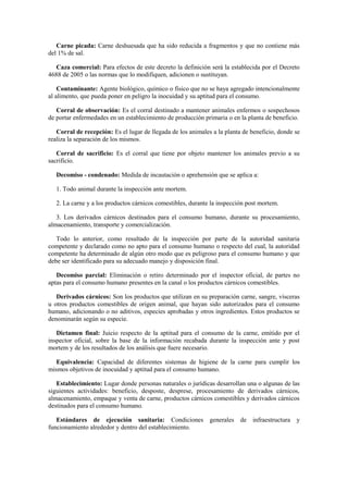 Carne picada: Carne deshuesada que ha sido reducida a fragmentos y que no contiene más
del 1% de sal.
Caza comercial: Para efectos de este decreto la definición será la establecida por el Decreto
4688 de 2005 o las normas que lo modifiquen, adicionen o sustituyan.
Contaminante: Agente biológico, químico o físico que no se haya agregado intencionalmente
al alimento, que pueda poner en peligro la inocuidad y su aptitud para el consumo.
Corral de observación: Es el corral destinado a mantener animales enfermos o sospechosos
de portar enfermedades en un establecimiento de producción primaria o en la planta de beneficio.
Corral de recepción: Es el lugar de llegada de los animales a la planta de beneficio, donde se
realiza la separación de los mismos.
Corral de sacrificio: Es el corral que tiene por objeto mantener los animales previo a su
sacrificio.
Decomiso - condenado: Medida de incautación o aprehensión que se aplica a:
1. Todo animal durante la inspección ante mortem.
2. La carne y a los productos cárnicos comestibles, durante la inspección post mortem.
3. Los derivados cárnicos destinados para el consumo humano, durante su procesamiento,
almacenamiento, transporte y comercialización.
Todo lo anterior, como resultado de la inspección por parte de la autoridad sanitaria
competente y declarado como no apto para el consumo humano o respecto del cual, la autoridad
competente ha determinado de algún otro modo que es peligroso para el consumo humano y que
debe ser identificado para su adecuado manejo y disposición final.
Decomiso parcial: Eliminación o retiro determinado por el inspector oficial, de partes no
aptas para el consumo humano presentes en la canal o los productos cárnicos comestibles.
Derivados cárnicos: Son los productos que utilizan en su preparación carne, sangre, vísceras
u otros productos comestibles de origen animal, que hayan sido autorizados para el consumo
humano, adicionando o no aditivos, especies aprobadas y otros ingredientes. Estos productos se
denominarán según su especie.
Dictamen final: Juicio respecto de la aptitud para el consumo de la carne, emitido por el
inspector oficial, sobre la base de la información recabada durante la inspección ante y post
mortem y de los resultados de los análisis que fuere necesario.
Equivalencia: Capacidad de diferentes sistemas de higiene de la carne para cumplir los
mismos objetivos de inocuidad y aptitud para el consumo humano.
Establecimiento: Lugar donde personas naturales o jurídicas desarrollan una o algunas de las
siguientes actividades: beneficio, desposte, desprese, procesamiento de derivados cárnicos,
almacenamiento, empaque y venta de carne, productos cárnicos comestibles y derivados cárnicos
destinados para el consumo humano.
Estándares de ejecución sanitaria: Condiciones generales de infraestructura y
funcionamiento alrededor y dentro del establecimiento.
 