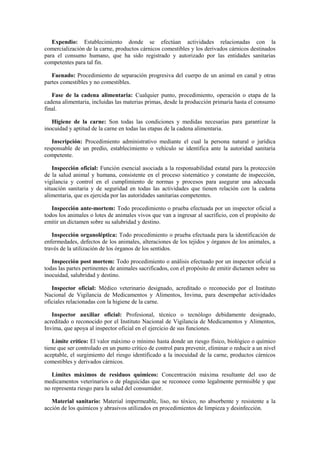 Expendio: Establecimiento donde se efectúan actividades relacionadas con la
comercialización de la carne, productos cárnicos comestibles y los derivados cárnicos destinados
para el consumo humano, que ha sido registrado y autorizado por las entidades sanitarias
competentes para tal fin.
Faenado: Procedimiento de separación progresiva del cuerpo de un animal en canal y otras
partes comestibles y no comestibles.
Fase de la cadena alimentaria: Cualquier punto, procedimiento, operación o etapa de la
cadena alimentaria, incluidas las materias primas, desde la producción primaria hasta el consumo
final.
Higiene de la carne: Son todas las condiciones y medidas necesarias para garantizar la
inocuidad y aptitud de la carne en todas las etapas de la cadena alimentaria.
Inscripción: Procedimiento administrativo mediante el cual la persona natural o jurídica
responsable de un predio, establecimiento o vehículo se identifica ante la autoridad sanitaria
competente.
Inspección oficial: Función esencial asociada a la responsabilidad estatal para la protección
de la salud animal y humana, consistente en el proceso sistemático y constante de inspección,
vigilancia y control en el cumplimiento de normas y procesos para asegurar una adecuada
situación sanitaria y de seguridad en todas las actividades que tienen relación con la cadena
alimentaria, que es ejercida por las autoridades sanitarias competentes.
Inspección ante-mortem: Todo procedimiento o prueba efectuada por un inspector oficial a
todos los animales o lotes de animales vivos que van a ingresar al sacrificio, con el propósito de
emitir un dictamen sobre su salubridad y destino.
Inspección organoléptica: Todo procedimiento o prueba efectuada para la identificación de
enfermedades, defectos de los animales, alteraciones de los tejidos y órganos de los animales, a
través de la utilización de los órganos de los sentidos.
Inspección post mortem: Todo procedimiento o análisis efectuado por un inspector oficial a
todas las partes pertinentes de animales sacrificados, con el propósito de emitir dictamen sobre su
inocuidad, salubridad y destino.
Inspector oficial: Médico veterinario designado, acreditado o reconocido por el Instituto
Nacional de Vigilancia de Medicamentos y Alimentos, Invima, para desempeñar actividades
oficiales relacionadas con la higiene de la carne.
Inspector auxiliar oficial: Profesional, técnico o tecnólogo debidamente designado,
acreditado o reconocido por el Instituto Nacional de Vigilancia de Medicamentos y Alimentos,
Invima, que apoya al inspector oficial en el ejercicio de sus funciones.
Límite crítico: El valor máximo o mínimo hasta donde un riesgo físico, biológico o químico
tiene que ser controlado en un punto crítico de control para prevenir, eliminar o reducir a un nivel
aceptable, el surgimiento del riesgo identificado a la inocuidad de la carne, productos cárnicos
comestibles y derivados cárnicos.
Límites máximos de residuos químicos: Concentración máxima resultante del uso de
medicamentos veterinarios o de plaguicidas que se reconoce como legalmente permisible y que
no representa riesgo para la salud del consumidor.
Material sanitario: Material impermeable, liso, no tóxico, no absorbente y resistente a la
acción de los químicos y abrasivos utilizados en procedimientos de limpieza y desinfección.
 