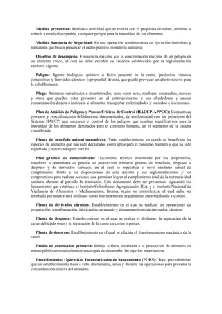 Medida preventiva: Medida o actividad que se realiza con el propósito de evitar, eliminar o
reducir a un nivel aceptable, cualquier peligro para la inocuidad de los alimentos.
Medida Sanitaria de Seguridad: Es una operación administrativa de ejecución inmediata y
transitoria que busca preservar el orden público en materia sanitaria.
Objetivo de desempeño: Frecuencia máxima y/o la concentración máxima de un peligro en
un alimento crudo, el cual no debe exceder los criterios establecidos por la reglamentación
sanitaria vigente.
Peligro: Agente biológico, químico o físico presente en la carne, productos cárnicos
comestibles y derivados cárnicos o propiedad de este, que puede provocar un efecto nocivo para
la salud humana.
Plaga: Animales vertebrados e invertebrados, tales como aves, roedores, cucarachas, moscas
y otros que pueden estar presentes en el establecimiento o sus alrededores y causar
contaminación directa o indirecta al alimento, transportar enfermedades y suciedad a los mismos.
Plan de Análisis de Peligros y Puntos Críticos de Control (HACCP-APPCC): Conjunto de
procesos y procedimientos debidamente documentados, de conformidad con los principios del
Sistema HACCP, que aseguren el control de los peligros que resulten significativos para la
inocuidad de los alimentos destinados para el consumo humano, en el segmento de la cadena
considerada.
Planta de beneficio animal (matadero): Todo establecimiento en donde se benefician las
especies de animales que han sido declarados como aptas para el consumo humano y que ha sido
registrado y autorizado para este fin.
Plan gradual de cumplimiento: Documento técnico presentado por los propietarios,
tenedores u operadores de predios de producción primaria, plantas de beneficio, desposte o
desprese y de derivados cárnicos, en el cual se especifica el nivel sanitario actual de
cumplimiento frente a las disposiciones de este decreto y sus reglamentaciones y los
compromisos para realizar acciones que permitan lograr el cumplimiento total de la normatividad
sanitaria durante el período de transición. Este documento debe ser presentado siguiendo los
lineamientos que establece el Instituto Colombiano Agropecuario, ICA, y el Instituto Nacional de
Vigilancia de Alimentos y Medicamentos, Invima, según su competencia, el cual debe ser
aprobado por estas y será utilizado como instrumento de seguimiento para vigilancia y control.
Planta de derivados cárnicos: Establecimiento en el cual se realizan las operaciones de
preparación, transformación, fabricación, envasado y almacenamiento de derivados cárnicos.
Planta de desposte: Establecimiento en el cual se realiza el deshuese, la separación de la
carne del tejido óseo y la separación de la carne en cortes o postas.
Planta de desprese: Establecimiento en el cual se efectúa el fraccionamiento mecánico de la
canal.
Predio de producción primaria: Granja o finca, destinada a la producción de animales de
abasto público en cualquiera de sus etapas de desarrollo. Incluye los zoocriaderos.
Procedimientos Operativos Estandarizados de Saneamiento (POES): Todo procedimiento
que un establecimiento lleva a cabo diariamente, antes y durante las operaciones para prevenir la
contaminación directa del alimento.
 