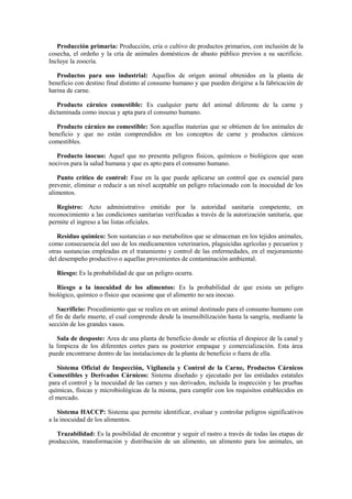 Producción primaria: Producción, cría o cultivo de productos primarios, con inclusión de la
cosecha, el ordeño y la cría de animales domésticos de abasto público previos a su sacrificio.
Incluye la zoocría.
Productos para uso industrial: Aquellos de origen animal obtenidos en la planta de
beneficio con destino final distinto al consumo humano y que pueden dirigirse a la fabricación de
harina de carne.
Producto cárnico comestible: Es cualquier parte del animal diferente de la carne y
dictaminada como inocua y apta para el consumo humano.
Producto cárnico no comestible: Son aquellas materias que se obtienen de los animales de
beneficio y que no están comprendidos en los conceptos de carne y productos cárnicos
comestibles.
Producto inocuo: Aquel que no presenta peligros físicos, químicos o biológicos que sean
nocivos para la salud humana y que es apto para el consumo humano.
Punto crítico de control: Fase en la que puede aplicarse un control que es esencial para
prevenir, eliminar o reducir a un nivel aceptable un peligro relacionado con la inocuidad de los
alimentos.
Registro: Acto administrativo emitido por la autoridad sanitaria competente, en
reconocimiento a las condiciones sanitarias verificadas a través de la autorización sanitaria, que
permite el ingreso a las listas oficiales.
Residuo químico: Son sustancias o sus metabolitos que se almacenan en los tejidos animales,
como consecuencia del uso de los medicamentos veterinarios, plaguicidas agrícolas y pecuarios y
otras sustancias empleadas en el tratamiento y control de las enfermedades, en el mejoramiento
del desempeño productivo o aquellas provenientes de contaminación ambiental.
Riesgo: Es la probabilidad de que un peligro ocurra.
Riesgo a la inocuidad de los alimentos: Es la probabilidad de que exista un peligro
biológico, químico o físico que ocasione que el alimento no sea inocuo.
Sacrificio: Procedimiento que se realiza en un animal destinado para el consumo humano con
el fin de darle muerte, el cual comprende desde la insensibilización hasta la sangría, mediante la
sección de los grandes vasos.
Sala de desposte: Area de una planta de beneficio donde se efectúa el despiece de la canal y
la limpieza de los diferentes cortes para su posterior empaque y comercialización. Esta área
puede encontrarse dentro de las instalaciones de la planta de beneficio o fuera de ella.
Sistema Oficial de Inspección, Vigilancia y Control de la Carne, Productos Cárnicos
Comestibles y Derivados Cárnicos: Sistema diseñado y ejecutado por las entidades estatales
para el control y la inocuidad de las carnes y sus derivados, incluida la inspección y las pruebas
químicas, físicas y microbiológicas de la misma, para cumplir con los requisitos establecidos en
el mercado.
Sistema HACCP: Sistema que permite identificar, evaluar y controlar peligros significativos
a la inocuidad de los alimentos.
Trazabilidad: Es la posibilidad de encontrar y seguir el rastro a través de todas las etapas de
producción, transformación y distribución de un alimento, un alimento para los animales, un
 