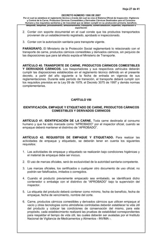 Hoja 27 de 41

                                      DECRETO NÚMERO 1500 DE 2007
Por el cual se establece el reglamento técnico a través del cual se crea el Sistema Oficial de Inspección, Vigilancia
   y Control de la Carne, Productos Cárnicos Comestibles y Derivados Cárnicos Destinados para el Consumo
 Humano y los requisitos sanitarios y de inocuidad que se deben cumplir en su producción primaria, beneficio,
  desposte, desprese, procesamiento, almacenamiento, transporte, comercialización, expendio, importación o
                                                    exportación

2. Contar con soporte documental en el cual conste que los productos transportados
   provienen de un establecimiento registrado, aprobado e inspeccionado.

3. Contar con la autorización sanitaria para transporte vigente.

PARÁGRAFO. El Ministerio de la Protección Social reglamentará lo relacionado con el
transporte de carne, productos cárnicos comestibles y derivados cárnicos, sin perjuicio de
las disposiciones que para tal efecto expida el Ministerio de Transporte.


ARTÍCULO 40. TRANSPORTE DE CARNE, PRODUCTOS CÁRNICOS COMESTIBLES
Y DERIVADOS CÁRNICOS. Los trasportadores y sus respectivos vehículos deberán
cumplir las disposiciones establecidas en el reglamento técnico definido en el presente
decreto, a partir del año siguiente a la fecha de entrada en vigencia de sus
reglamentaciones. Durante este período de transición, el transporte deberá cumplir con
los requisitos previstos en la Ley 09 de 1979, el Decreto 3075 de 1997 y demás normas
complementarias.



                                                CAPÍTULO VIII

IDENTIFICACIÓN, EMPAQUE Y ETIQUETADO DE CARNE, PRODUCTOS CÁRNICOS
                  COMESTIBLES Y DERIVADOS CÁRNICOS


ARTÍCULO 41. IDENTIFICACIÓN DE LA CARNE. Toda carne destinada al consumo
humano y que ha sido marcada como “APROBADO” por el inspector oficial, cuando se
empaque deberá mantener el distintivo de “APROBADO”.


ARTÍCULO 42. REQUISITOS DE EMPAQUE Y ETIQUETADO. Para realizar las
actividades de empaque y etiquetado, se deberán tener en cuenta los siguientes
requisitos:

1. Las actividades de empaque y etiquetado se realizarán bajo condiciones higiénicas y
   el material de empaque debe ser inocuo.

2. El uso de marcas oficiales, será de exclusividad de la autoridad sanitaria competente.

3. Las marcas oficiales, los certificados o cualquier otro documento de uso oficial, no
   podrán ser falsificados, imitados o corregidos.

4. Cuando el producto previamente empacado sea embalado, se identificará dicho
   contenedor o embalaje con el distintivo de “APROBADO” bajo la supervisión del
   inspector.

5. La etiqueta del producto deberá contener como mínimo, fecha de beneficio, fecha de
   empaque, fecha de vencimiento, nombre del corte.

6. Carne, productos cárnicos comestibles y derivados cárnicos que utilicen empaque al
   vacío y otras tecnologías como atmósferas controladas deberán establecer la vida útil
   del producto y colocar las condiciones de conservación del mismo, para este
   propósito, cada establecimiento realizará las pruebas de estabilidad correspondientes
   para respaldar el tiempo de vida útil, las cuales deberán ser avaladas por el Instituto
   Nacional de Vigilancia de Medicamentos y Alimentos - INVIMA -.
 