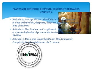 PLANTAS DE BENEFICIO, DESPOSTE, DESPRESE Y DERIVADOS 
CÁRNICOS 
 Artículo 20. Inscripción, autorización sanitaria y registro de 
plantas de beneficio, desposte, desprese y derivados cárnicos 
ante el INVIMA. 
 Artículo 21. Plan Gradual de Cumplimiento por parte de todas las 
empresas dedicadas al procesamiento de carnes presentado al 
INVIMA. 
 Artículo 22. Plazo para la aprobación del Plan Gradual de 
Cumplimiento, el cual debe ser de 6 meses. 
 