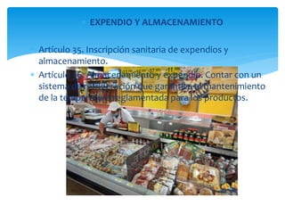  EXPENDIO Y ALMACENAMIENTO 
 Artículo 35. Inscripción sanitaria de expendios y 
almacenamiento. 
 Artículo 36. Almacenamiento y expendio. Contar con un 
sistema de refrigeración que garantice el mantenimiento 
de la temperatura reglamentada para los productos. 
. 
 