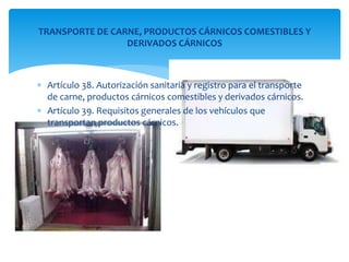 TRANSPORTE DE CARNE, PRODUCTOS CÁRNICOS COMESTIBLES Y 
DERIVADOS CÁRNICOS 
 Artículo 38. Autorización sanitaria y registro para el transporte 
de carne, productos cárnicos comestibles y derivados cárnicos. 
 Artículo 39. Requisitos generales de los vehículos que 
transportan productos cárnicos. 
 