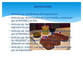  IMPORTACIÓN 
 Artículo 43. Condiciones de importación. 
 Artículo 44. Autorización de importación, controlado 
por el INVIMA y el ICA. 
 Artículo 45. Aviso de importaciones, se da una vez 
ingresen los productos al territorio nacional. 
 Artículo 46. Inspección de importaciones, realizado 
por el INVIMA y el ICA. 
 Artículo 49. Rechazo de la importación. PROHIBIDO 
SU INGRESO” y dentro de cinco (5) días calendario 
deberán ser destruidos o reembarcados. 
 Artículo 51. Costos. Loa análisis extras son asumidos 
por el importador. 
 