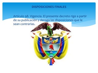 DISPOSICIONES FINALES 
 Artículo 98. Vigencia. El presente decreto rige a partir 
de su publicación y deroga las disposiciones que le 
sean contrarias. 
 