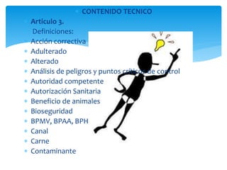  CONTENIDO TECNICO 
 Articulo 3. 
 Definiciones: 
 Acción correctiva 
 Adulterado 
 Alterado 
 Análisis de peligros y puntos críticos de control 
 Autoridad competente 
 Autorización Sanitaria 
 Beneficio de animales 
 Bioseguridad 
 BPMV, BPAA, BPH 
 Canal 
 Carne 
 Contaminante 
 