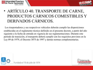 • ARTÍCULO 40. TRANSPORTE DE CARNE,
PRODUCTOS CÁRNICOS COMESTIBLES Y
DERIVADOS CÁRNICOS.
Los trasportadores y sus respectivos vehículos deberán cumplir las disposiciones
establecidas en el reglamento técnico definido en el presente decreto, a partir del año
siguiente a la fecha de entrada en vigencia de sus reglamentaciones. Durante este
período de transición, el transporte deberá cumplir con los requisitos previstos en la
Ley 09 de 1979, el Decreto 3075 de 1997 y demás normas complementarias.
 