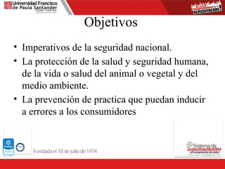 Objetivos
• Imperativos de la seguridad nacional.
• La protección de la salud y seguridad humana,
de la vida o salud del animal o vegetal y del
medio ambiente.
• La prevención de practica que puedan inducir
a errores a los consumidores
 
