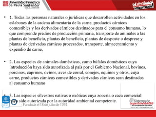 • 1. Todas las personas naturales o jurídicas que desarrollen actividades en los
eslabones de la cadena alimentaria de la carne, productos cárnicos
comestibles y los derivados cárnicos destinados para el consumo humano, lo
que comprende predios de producción primaria, transporte de animales a las
plantas de beneficio, plantas de beneficio, plantas de desposte o desprese y
plantas de derivados cárnicos procesados, transporte, almacenamiento y
expendio de carne,
• 2. Las especies de animales domésticos, como búfalos domésticos cuya
introducción haya sido autorizada al país por el Gobierno Nacional, bovinos,
porcinos, caprinos, ovinos, aves de corral, conejos, equinos y otros, cuya
carne, productos cárnicos comestibles y derivados cárnicos sean destinados
al consumo humano
• 3. Las especies silvestres nativas o exóticas cuya zoocría o caza comercial
haya sido autorizada por la autoridad ambiental competente.
 