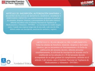 ARTÍCULO 20. INSCRIPCIÓN, AUTORIZACIÓN SANITARIA Y
REGISTRO DE PLANTAS DE BENEFICIO, DESPOSTE, DESPRESE Y
DERIVADOS CÁRNICOS. Los establecimientos dedicados al beneficio
de animales, desposte, desprese y procesamiento de derivados cárnicos
deberán inscribirse ante el Instituto Nacional de Vigilancia de
Medicamentos y Alimentos - INVIMA -. La inscripción no tendrá ningún
costo. Cuando una empresa tenga más de una sede, cada una de ellas
deberá contar con inscripción, autorización sanitaria y registro.
ARTÍCULO 21. PLAN GRADUAL DE CUMPLIMIENTO.
Todas las plantas de beneficio, desposte, desprese y derivados
cárnicos, que se encuentren en funcionamiento a la fecha de
publicación del presente decreto, deberán presentar
simultáneamente, la solicitud de inscripción de acuerdo con lo
establecido en los artículos 6 y 20 del presente decreto
acompañada de un plan gradual de cumplimiento, definido en el
artículo 3 del mismo, ante el Instituto Nacional de Vigilancia de
Medicamentos y Alimentos - INVIMA -
 