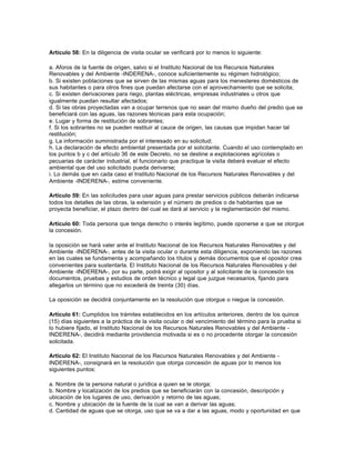 Artículo 58: En la diligencia de visita ocular se verificará por lo menos lo siguiente:

a. Aforos de la fuente de origen, salvo si el Instituto Nacional de los Recursos Naturales
Renovables y del Ambiente -INDERENA-, conoce suficientemente su régimen hidrológico;
b. Si existen poblaciones que se sirven de las mismas aguas para los menesteres domésticos de
sus habitantes o para otros fines que puedan afectarse con el aprovechamiento que se solicita;
c. Si existen derivaciones para riego, plantas eléctricas, empresas industriales u otros que
igualmente puedan resultar afectados;
d. Si las obras proyectadas van a ocupar terrenos que no sean del mismo dueño del predio que se
beneficiará con las aguas, las razones técnicas para esta ocupación;
e. Lugar y forma de restitución de sobrantes;
f. Si los sobrantes no se pueden restituir al cauce de origen, las causas que impidan hacer tal
restitución;
g. La información suministrada por el interesado en su solicitud;
h. La declaración de efecto ambiental presentada por el solicitante. Cuando el uso contemplado en
los puntos b y c del artículo 36 de este Decreto, no se destine a explotaciones agrícolas o
pecuarias de carácter industrial, el funcionario que practique la visita deberá evaluar el efecto
ambiental que del uso solicitado pueda derivarse;
i. Lo demás que en cada caso el Instituto Nacional de los Recursos Naturales Renovables y del
Ambiente -INDERENA-, estime conveniente.

Artículo 59: En las solicitudes para usar aguas para prestar servicios públicos deberán indicarse
todos los detalles de las obras, la extensión y el número de predios o de habitantes que se
proyecta beneficiar, el plazo dentro del cual se dará al servicio y la reglamentación del mismo.

Artículo 60: Toda persona que tenga derecho o interés legítimo, puede oponerse a que se otorgue
la concesión.

la oposición se hará valer ante el Instituto Nacional de los Recursos Naturales Renovables y del
Ambiente -INDERENA-, antes de la visita ocular o durante esta diligencia, exponiendo las razones
en las cuales se fundamenta y acompañando los títulos y demás documentos que el opositor crea
convenientes para sustentarla. El Instituto Nacional de los Recursos Naturales Renovables y del
Ambiente -INDERENA-, por su parte, podrá exigir al opositor y al solicitante de la concesión los
documentos, pruebas y estudios de orden técnico y legal que juzgue necesarios, fijando para
allegarlos un término que no excederá de treinta (30) días.

La oposición se decidirá conjuntamente en la resolución que otorgue o niegue la concesión.

Artículo 61: Cumplidos los trámites establecidos en los artículos anteriores, dentro de los quince
(15) días siguientes a la práctica de la visita ocular o del vencimiento del término para la prueba si
lo hubiere fijado, el Instituto Nacional de los Recursos Naturales Renovables y del Ambiente -
INDERENA-, decidirá mediante providencia motivada si es o no procedente otorgar la concesión
solicitada.

Artículo 62: El Instituto Nacional de los Recursos Naturales Renovables y del Ambiente -
INDERENA-, consignará en la resolución que otorga concesión de aguas por lo menos los
siguientes puntos:

a. Nombre de la persona natural o jurídica a quien se le otorga;
b. Nombre y localización de los predios que se beneficiarán con la concesión, descripción y
ubicación de los lugares de uso, derivación y retorno de las aguas;
c. Nombre y ubicación de la fuente de la cual se van a derivar las aguas;
d. Cantidad de aguas que se otorga, uso que se va a dar a las aguas, modo y oportunidad en que
 