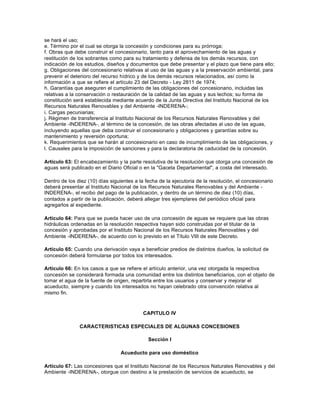 se hará el uso;
e. Término por el cual se otorga la concesión y condiciones para su prórroga;
f. Obras que debe construir el concesionario, tanto para el aprovechamiento de las aguas y
restitución de los sobrantes como para su tratamiento y defensa de los demás recursos, con
indicación de los estudios, diseños y documentos que debe presentar y el plazo que tiene para ello;
g. Obligaciones del concesionario relativas al uso de las aguas y a la preservación ambiental, para
prevenir el deterioro del recurso hídrico y de los demás recursos relacionados, así como la
información a que se refiere el artículo 23 del Decreto - Ley 2811 de 1974;
h. Garantías que aseguren el cumplimiento de las obligaciones del concesionario, incluidas las
relativas a la conservación o restauración de la calidad de las aguas y sus lechos; su forma de
constitución será establecida mediante acuerdo de la Junta Directiva del Instituto Nacional de los
Recursos Naturales Renovables y del Ambiente -INDERENA-;
i. Cargas pecuniarias;
j. Régimen de transferencia al Instituto Nacional de los Recursos Naturales Renovables y del
Ambiente -INDERENA-, al término de la concesión, de las obras afectadas al uso de las aguas,
incluyendo aquellas que deba construir el concesionario y obligaciones y garantías sobre su
mantenimiento y reversión oportuna;
k. Requerimientos que se harán al concesionario en caso de incumplimiento de las obligaciones, y
l. Causales para la imposición de sanciones y para la declaratoria de caducidad de la concesión.

Artículo 63: El encabezamiento y la parte resolutiva de la resolución que otorga una concesión de
aguas será publicado en el Diario Oficial o en la "Gaceta Departamental", a costa del interesado.

Dentro de los diez (10) días siguientes a la fecha de la ejecutoria de la resolución, el concesionario
deberá presentar al Instituto Nacional de los Recursos Naturales Renovables y del Ambiente -
INDERENA-, el recibo del pago de la publicación, y dentro de un término de diez (10) días,
contados a partir de la publicación, deberá allegar tres ejemplares del periódico oficial para
agregarlos al expediente.

Artículo 64: Para que se pueda hacer uso de una concesión de aguas se requiere que las obras
hidráulicas ordenadas en la resolución respectiva hayan sido construidas por el titular de la
concesión y aprobadas por el Instituto Nacional de los Recursos Naturales Renovables y del
Ambiente -INDERENA-, de acuerdo con lo previsto en el Título VIII de este Decreto.

Artículo 65: Cuando una derivación vaya a beneficiar predios de distintos dueños, la solicitud de
concesión deberá formularse por todos los interesados.

Artículo 66: En los casos a que se refiere el artículo anterior, una vez otorgada la respectiva
concesión se considerará formada una comunidad entre los distintos beneficiarios, con el objeto de
tomar el agua de la fuente de origen, repartirla entre los usuarios y conservar y mejorar el
acueducto, siempre y cuando los interesados no hayan celebrado otra convención relativa al
mismo fin.



                                            CAPITULO IV

               CARACTERISTICAS ESPECIALES DE ALGUNAS CONCESIONES

                                              Sección I

                                  Acueducto para uso doméstico

Artículo 67: Las concesiones que el Instituto Nacional de los Recursos Naturales Renovables y del
Ambiente -INDERENA-, otorgue con destino a la prestación de servicios de acueducto, se
 