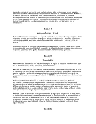 sujetarán, además de lo prescrito en el capítulo anterior, a las condiciones y demás requisitos
especiales que fijen el Ministerio de Salud, el Instituto Nacional de Fomento Municipal, INSFOPAL,
el Instituto Nacional de Salud, INAS, o las Empresas Públicas Municipales, en cuanto a
supervigilancia técnica, sistema de tratamiento, distribución, instalaciones domiciliarias, ensanches
en las redes, reparaciones, mejoras y construcción de todas las obras que vayan a ejecutarse,
tanto en relación con los acueductos que estén en servicio como con los nuevos que se
establezcan.



                                              Sección II

                                   Uso agrícola, riego y drenaje

Artículo 68: Las concesiones para uso agrícola y silvicultura, además de lo dispuesto por el Título
III de este Decreto, deberán incluir la obligación del usuario de construir y mantener los sistemas
de drenaje y desagüe adecuados para prevenir la erosión, revenimiento y salinización de los
suelos.

El Instituto Nacional de los Recursos Naturales Renovables y del Ambiente -INDERENA-, podrá
imponer además, como condición de la concesión, la obligación de incorporarse a redes colectoras
regionales y contribuir a los gastos de su construcción, mantenimiento y operación.



                                              Sección III

                                            Uso industrial

Artículo 69: Se entiende por uso industrial el empleo de aguas en procesos manufactureros o en
los de transformación y en sus conexos o complementarios.

Artículo 70: Las solicitudes de concesión para uso industrial, además de lo dispuesto en el Título
II, Capítulo III, de este Decreto, deben anexar el estudio de factibilidad del proyecto industrial y el
estudio ecológico y ambiental, cuyas especificaciones establecerá el Instituto Nacional de los
Recursos Naturales Renovables y del Ambiente -INDERENA-, en coordinación con el Ministerio de
Salud.

Artículo 71: El Instituto Nacional de los Recursos Naturales Renovables y del Ambiente -
INDERENA-, podrá suspender temporalmente o declarar la caducidad de una concesión de
aprovechamiento de aguas para uso industrial, conforme al procedimiento previsto por el artículo
250 de este Decreto, si vencido el plazo señalado no se ha construido y puesto en servicio el
sistema de tratamiento de aguas residuales para verterlas en las condiciones y calidades exigidas
en la providencia que otorga el permiso de vertimiento.

Artículo 72: En las solicitudes para aprovechamiento de agua para refrigeración de maquinarias,
la solicitud deberá contener, además de la declaración de efecto ambiental, el dato exacto de la
cantidad de agua que se necesita para dicho fin y la memoria descriptiva de las operaciones
practicadas para determinar el caudal del río o de la corriente, así como de las operaciones de
lavado comprendida la periodicidad, el lugar y el sitio donde se produzca el vertimiento de las
aguas servidas.



                                             Sección IV
 