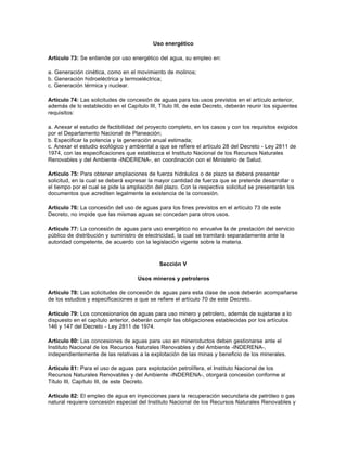 Uso energético

Artículo 73: Se entiende por uso energético del agua, su empleo en:

a. Generación cinética, como en el movimiento de molinos;
b. Generación hidroeléctrica y termoeléctrica;
c. Generación térmica y nuclear.

Artículo 74: Las solicitudes de concesión de aguas para los usos previstos en el artículo anterior,
además de lo establecido en el Capítulo III, Título III, de este Decreto, deberán reunir los siguientes
requisitos:

a. Anexar el estudio de factibilidad del proyecto completo, en los casos y con los requisitos exigidos
por el Departamento Nacional de Planeación;
b. Especificar la potencia y la generación anual estimada;
c. Anexar el estudio ecológico y ambiental a que se refiere el artículo 28 del Decreto - Ley 2811 de
1974, con las especificaciones que establezca el Instituto Nacional de los Recursos Naturales
Renovables y del Ambiente -INDERENA-, en coordinación con el Ministerio de Salud.

Artículo 75: Para obtener ampliaciones de fuerza hidráulica o de plazo se deberá presentar
solicitud, en la cual se deberá expresar la mayor cantidad de fuerza que se pretende desarrollar o
el tiempo por el cual se pide la ampliación del plazo. Con la respectiva solicitud se presentarán los
documentos que acrediten legalmente la existencia de la concesión.

Artículo 76: La concesión del uso de aguas para los fines previstos en el artículo 73 de este
Decreto, no impide que las mismas aguas se concedan para otros usos.

Artículo 77: La concesión de aguas para uso energético no envuelve la de prestación del servicio
público de distribución y suministro de electricidad, la cual se tramitará separadamente ante la
autoridad competente, de acuerdo con la legislación vigente sobre la materia.



                                              Sección V

                                     Usos mineros y petroleros

Artículo 78: Las solicitudes de concesión de aguas para esta clase de usos deberán acompañarse
de los estudios y especificaciones a que se refiere el artículo 70 de este Decreto.

Artículo 79: Los concesionarios de aguas para uso minero y petrolero, además de sujetarse a lo
dispuesto en el capítulo anterior, deberán cumplir las obligaciones establecidas por los artículos
146 y 147 del Decreto - Ley 2811 de 1974.

Artículo 80: Las concesiones de aguas para uso en mineroductos deben gestionarse ante el
Instituto Nacional de los Recursos Naturales Renovables y del Ambiente -INDERENA-,
independientemente de las relativas a la explotación de las minas y beneficio de los minerales.

Artículo 81: Para el uso de aguas para explotación petrolífera, el Instituto Nacional de los
Recursos Naturales Renovables y del Ambiente -INDERENA-, otorgará concesión conforme al
Título III, Capítulo III, de este Decreto.

Artículo 82: El empleo de agua en inyecciones para la recuperación secundaria de petróleo o gas
natural requiere concesión especial del Instituto Nacional de los Recursos Naturales Renovables y
 