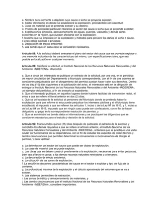 a. Nombre de la corriente o depósito cuyo cauce o lecho se proyecta explotar;
b. Sector del mismo en donde se establecerá la explotación, precisándolo con exactitud;
c. Clase de material que se pretenda extraer y su destino;
d. Predios de propiedad particular riberanos al sector del cauce o lecho que se pretende explotar;
e. Explotaciones similares, aprovechamiento de aguas, puentes, viaductos y demás obras
existentes en la región, que puedan afectarse con la explotación;
f. Sistema que se empleará en la explotación y métodos para prevenir los daños al lecho o cauce,
o a las obras públicas o privadas;
g. Declaración de efecto ambiental;
h. Los demás que en cada caso se consideren necesarios.

Artículo 88: A la solicitud deberá anexarse el plano del sector del cauce que se proyecte explotar y
una memoria indicativa de las características del mismo, con especificaciones tales, que sea
posible su localización en cualquier momento.

Artículo 89: Recibida la solicitud, el Instituto Nacional de los Recursos Naturales Renovables y del
Ambiente -INDERENA-, dispondrá:

a. Que a costa del interesado se publique un extracto de la solicitud, por una vez, en el periódico
de mayor circulación del Departamento o Municipio correspondiente, con el fin de que quienes se
consideren perjudicados con el otorgamiento del permiso puedan hacer valer sus derechos. Dentro
de los diez (10) días siguientes a la publicación del aviso, el interesado está en la obligación de
entregar al Instituto Nacional de los Recursos Naturales Renovables y del Ambiente -INDERENA-,
un ejemplar del periódico, a fin de anexarlo al expediente;
b. Que el interesado publique, en aquellos lugares donde hubiere facilidad de transmisión radial, el
aviso a que se refiere el literal anterior en dos (2) días;
c. Que se dé traslado de la solicitud al personero del Municipio donde se pretenda hacer la
explotación para que informe si esta puede perjudicar los intereses públicos y si el Municipio tiene
establecido el impuesto a que se refieren los artículos 1, inciso c de la Ley 97 de 1913, y 1, inciso a
de la Ley 84 de 1915, impuesto que en ningún caso puede ser confiscatorio, con el fin de hacer
obligatorio su pago en la correspondiente resolución de permiso, y
d. Que se suministre los demás datos e informaciones y se practiquen las diligencias que se
consideren necesarias para el estudio y decisión de la solicitud.

Artículo 90: Transcurridos quince (15) días después de publicado el extracto de la solicitud y
cumplidos los demás requisitos a que se refiere el artículo anterior, el Instituto Nacional de los
Recursos Naturales Renovables y del Ambiente -INDERENA-, ordenará que se practique una visita
ocular por funcionarios de su dependencia, con el fin de estudiar los aspectos de orden técnico y
demás circunstancias que permitan determinar la conveniencia o inconveniencia de otorgar el
permiso, y para verificar:

a. La delimitación del sector del cauce que puede ser objeto de explotación;
b. La clase de material que se puede explotar;
c. Las obras que se deben construir previamente a la explotación, necesarias para evitar perjuicios,
bien sea al lecho o cauce, a los demás recursos naturales renovables o a terceros;
d. La declaración de efecto ambiental;
e. La ubicación de las zonas de explotación;
f. La sección o secciones características del cauce en el sector a explotar y tipo de flujo de la
corriente;
g. La profundidad máxima de la explotación y el cálculo aproximado del volumen que se va a
extraer;
h. Los sistemas permisibles de extracción;
i. Las zonas de tráfico y almacenamiento de materiales, y
j. Las demás circunstancias que el Instituto Nacional de los Recursos Naturales Renovables y del
Ambiente -INDERENA-, considere importantes.
 