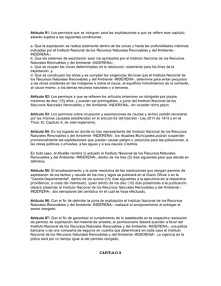 Artículo 91: Los permisos que se otorguen para las explotaciones a que se refiere este capítulo,
estarán sujetos a las siguientes condiciones:

a. Que la explotación se realice solamente dentro de las zonas y hasta las profundidades máximas
indicadas por el Instituto Nacional de los Recursos Naturales Renovables y del Ambiente -
INDERENA-;
b. Que los sistemas de explotación sean los aprobados por el Instituto Nacional de los Recursos
Naturales Renovables y del Ambiente -INDERENA-;
c. Que se ocupen las zonas determinadas en la resolución, solamente para los fines de la
explotación, y
d. Que se construyan las obras y se cumplan las exigencias técnicas que el Instituto Nacional de
los Recursos Naturales Renovables y del Ambiente -INDERENA-, determine para evitar perjuicios
a las obras existentes en las márgenes o sobre el cauce, el equilibrio hidrodinámico de la corriente,
al cauce mismo, a los demás recursos naturales o a terceros.

Artículo 92: Los permisos a que se refieren los artículos anteriores se otorgarán por plazos
máximos de diez (10) años, y pueden ser prorrogables, a juicio del Instituto Nacional de los
Recursos Naturales Renovables y del Ambiente -INDERENA-, sin exceder dicho plazo.

Artículo 93: Los permisos sobre ocupación y explotaciones de cauces y lechos podrán revocarse
por las mismas causales establecidas en el artículo 62 del Decreto - Ley 2811 de 1974 y en el
Título XI, Capítulo II, de este reglamento.

Artículo 94: En los lugares en donde no hay representante del Instituto Nacional de los Recursos
Naturales Renovables y del Ambiente -INDERENA-, los Alcaldes Municipales podrán suspender
provisionalmente las explotaciones que puedan causar peligro o perjuicios para las poblaciones, a
las obras públicas o privadas, a las aguas y a sus cauces o lechos.

En todo caso, el Alcalde remitirá lo actuado al Instituto Nacional de los Recursos Naturales
Renovables y del Ambiente -INDERENA-, dentro de los tres (3) días siguientes para que decida en
definitiva.

Artículo 95: El encabezamiento y la parte resolutiva de las resoluciones que otorgan permiso de
explotación de los lechos y cauces de los ríos y lagos se publicará en el Diario Oficial o en la
"Gaceta Departamental", dentro de los quince (15) días siguientes a la ejecutoria de la respectiva
providencia, a costa del interesado, quien dentro de los diez (10) días posteriores a la publicación
deberá presentar al Instituto Nacional de los Recursos Naturales Renovables y del Ambiente -
INDERENA-, dos ejemplares del periódico en el cual se haya efectuado.

Artículo 96: Con el fin de delimitar la zona de explotación el Instituto Nacional de los Recursos
Naturales Renovables y del Ambiente -INDERENA-, realizará el amojonamiento al entregar el
sector otorgado.

Artículo 97: Con el fin de garantizar el cumplimiento de lo establecido en la respectiva resolución
de permiso de explotación del material de arrastre, el permisionario deberá suscribir a favor del
Instituto Nacional de los Recursos Naturales Renovables y del Ambiente -INDERENA-, una póliza
bancaria o de una compañía de seguros en cuantía que determinará en cada caso el Instituto
Nacional de los Recursos Naturales Renovables y del Ambiente -INDERENA-. La vigencia de la
póliza será por un tiempo igual al del permiso otorgado.



                                            CAPITULO II
 
