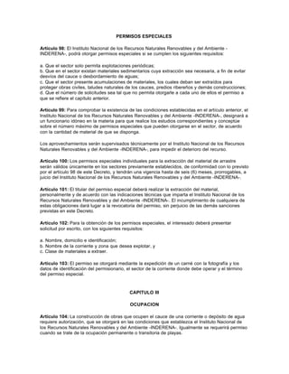 PERMISOS ESPECIALES

Artículo 98: El Instituto Nacional de los Recursos Naturales Renovables y del Ambiente -
INDERENA-, podrá otorgar permisos especiales si se cumplen los siguientes requisitos:

a. Que el sector solo permita explotaciones periódicas;
b. Que en el sector existan materiales sedimentarios cuya extracción sea necesaria, a fin de evitar
desvíos del cauce o desbordamiento de aguas;
c. Que el sector presente acumulaciones de materiales, los cuales deban ser extraídos para
proteger obras civiles, taludes naturales de los cauces, predios ribereños y demás construcciones;
d. Que el número de solicitudes sea tal que no permita otorgarle a cada uno de ellos el permiso a
que se refiere el capítulo anterior.

Artículo 99: Para comprobar la existencia de las condiciones establecidas en el artículo anterior, el
Instituto Nacional de los Recursos Naturales Renovables y del Ambiente -INDERENA-, designará a
un funcionario idóneo en la materia para que realice los estudios correspondientes y conceptúe
sobre el número máximo de permisos especiales que pueden otorgarse en el sector, de acuerdo
con la cantidad de material de que se disponga.

Los aprovechamientos serán supervisados técnicamente por el Instituto Nacional de los Recursos
Naturales Renovables y del Ambiente -INDERENA-, para impedir el deterioro del recurso.

Artículo 100: Los permisos especiales individuales para la extracción del material de arrastre
serán válidos únicamente en los sectores previamente establecidos, de conformidad con lo previsto
por el artículo 98 de este Decreto, y tendrán una vigencia hasta de seis (6) meses, prorrogables, a
juicio del Instituto Nacional de los Recursos Naturales Renovables y del Ambiente -INDERENA-.

Artículo 101: El titular del permiso especial deberá realizar la extracción del material,
personalmente y de acuerdo con las indicaciones técnicas que imparta el Instituto Nacional de los
Recursos Naturales Renovables y del Ambiente -INDERENA-. El incumplimiento de cualquiera de
estas obligaciones dará lugar a la revocatoria del permiso, sin perjuicio de las demás sanciones
previstas en este Decreto.

Artículo 102: Para la obtención de los permisos especiales, el interesado deberá presentar
solicitud por escrito, con los siguientes requisitos:

a. Nombre, domicilio e identificación;
b. Nombre de la corriente y zona que desea explotar, y
c. Clase de materiales a extraer.

Artículo 103: El permiso se otorgará mediante la expedición de un carné con la fotografía y los
datos de identificación del permisionario, el sector de la corriente donde debe operar y el término
del permiso especial.



                                           CAPITULO III

                                            OCUPACION

Artículo 104: La construcción de obras que ocupen el cauce de una corriente o depósito de agua
requiere autorización, que se otorgará en las condiciones que establezca el Instituto Nacional de
los Recursos Naturales Renovables y del Ambiente -INDERENA-. Igualmente se requerirá permiso
cuando se trate de la ocupación permanente o transitoria de playas.
 