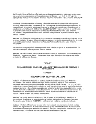 La Dirección General Marítima y Portuaria otorgará estas autorizaciones o permisos en las áreas
de su jurisdicción, de acuerdo con lo establecido por el Decreto - Ley 2349 de 1971, previo
concepto del Instituto Nacional de los Recursos Naturales Renovables y del Ambiente -INDERENA-
.

Cuando el Ministerio de Obras Públicas y Transporte deba realizar operaciones de dragado o
construir obras que ocupen los cauces de ríos y lagos con el fin de mantener sus condiciones de
navegabilidad, no requerirá la autorización a que se refiere este capítulo, pero deberá cumplir lo
establecido por el artículo 26 del Decreto - Ley 2811 de 1974, y los mecanismos de coordinación
que establezca el Instituto Nacional de los Recursos Naturales Renovables y del Ambiente -
INDERENA-, conjuntamente con el citado Ministerio para garantizar la protección de las aguas,
cauces y playas.

Artículo 105: El establecimiento de servicios de turismo, recreación o deporte en corrientes, lagos
y demás depósitos de aguas del dominio público requieren concesión o asociación en los términos
que establezca el Instituto Nacional de los Recursos Naturales Renovables y del Ambiente -
INDERENA-.

La concesión se regirá por las normas previstas en el Título III, Capítulo III, de este Decreto, y la
asociación se regirá por la legislación sobre la materia.

Artículo 106: La ocupación transitoria de playas para pesca de subsistencia no requiere permiso.
El tránsito y ocupación de playas y riberas para hacer usos domésticos del agua se rige por los
artículos 32 a 35 de este Decreto.



                                              TITULO V

      REGLAMENTACION DEL USO DE LAS AGUAS Y DECLARACION DE RESERVAS Y
                               AGOTAMIENTO

                                             CAPITULO I

                          REGLAMENTACION DEL USO DE LAS AGUAS

Artículo 107: El Instituto Nacional de los Recursos Naturales Renovables y del Ambiente -
INDERENA-, con el fin de obtener una mejor distribución de las aguas de cada corriente o
derivación, de acuerdo con lo previsto en los artículos 156 y 157 del Decreto - Ley 2811 de 1974,
reglamentará cuando lo estime conveniente, de oficio o a petición de parte, el aprovechamiento de
cualquier corriente o depósito de aguas públicas, así como las derivaciones que beneficien varios
predios. Para ello se adelantará un estudio preliminar con el fin de determinar la conveniencia de la
reglamentación, teniendo en cuenta el reparto actual, las necesidades de los predios que las
utilizan y las de aquellos que puedan aprovecharlas.

Artículo 108: Si del resultado del estudio a que se refiere el artículo anterior, se deduce la
conveniencia de adelantar la reglamentación, el Instituto Nacional de los Recursos Naturales
Renovables y del Ambiente -INDERENA-, así lo ordenará mediante providencia motivada.

Artículo 109: Con el fin de hacer conocer a los interesados la providencia mediante la cual se
ordena una reglamentación de aprovechamiento de aguas, el Instituto Nacional de los Recursos
Naturales Renovables y del Ambiente -INDERENA-, efectuará las siguientes publicaciones, por lo
menos con diez (10) días de anticipación a la práctica de la visita ocular, así:
 