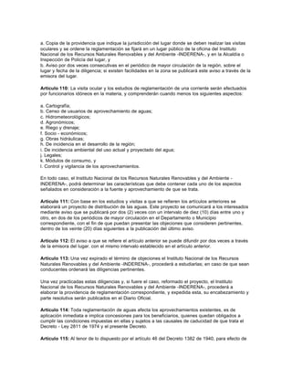 a. Copia de la providencia que indique la jurisdicción del lugar donde se deben realizar las visitas
oculares y se ordene la reglamentación se fijará en un lugar público de la oficina del Instituto
Nacional de los Recursos Naturales Renovables y del Ambiente -INDERENA-, y en la Alcaldía o
Inspección de Policía del lugar, y
b. Aviso por dos veces consecutivas en el periódico de mayor circulación de la región, sobre el
lugar y fecha de la diligencia; si existen facilidades en la zona se publicará este aviso a través de la
emisora del lugar.

Artículo 110: La visita ocular y los estudios de reglamentación de una corriente serán efectuados
por funcionarios idóneos en la materia, y comprenderán cuando menos los siguientes aspectos:

a. Cartografía;
b. Censo de usuarios de aprovechamiento de aguas;
c. Hidrometeorológicos;
d. Agronómicos;
e. Riego y drenaje;
f. Socio - económicos;
g. Obras hidráulicas;
h. De incidencia en el desarrollo de la región;
i. De incidencia ambiental del uso actual y proyectado del agua;
j. Legales;
k. Módulos de consumo, y
l. Control y vigilancia de los aprovechamientos.

En todo caso, el Instituto Nacional de los Recursos Naturales Renovables y del Ambiente -
INDERENA-, podrá determinar las características que debe contener cada uno de los aspectos
señalados en consideración a la fuente y aprovechamiento de que se trata.

Artículo 111: Con base en los estudios y visitas a que se refieren los artículos anteriores se
elaborará un proyecto de distribución de las aguas. Este proyecto se comunicará a los interesados
mediante aviso que se publicará por dos (2) veces con un intervalo de diez (10) días entre uno y
otro, en dos de los periódicos de mayor circulación en el Departamento o Municipio
correspondiente, con el fin de que puedan presentar las objeciones que consideren pertinentes,
dentro de los veinte (20) días siguientes a la publicación del último aviso.

Artículo 112: El aviso a que se refiere el artículo anterior se puede difundir por dos veces a través
de la emisora del lugar. con el mismo intervalo establecido en el artículo anterior.

Artículo 113: Una vez expirado el término de objeciones el Instituto Nacional de los Recursos
Naturales Renovables y del Ambiente -INDERENA-, procederá a estudiarlas; en caso de que sean
conducentes ordenará las diligencias pertinentes.

Una vez practicadas estas diligencias y, si fuere el caso, reformado el proyecto, el Instituto
Nacional de los Recursos Naturales Renovables y del Ambiente -INDERENA-, procederá a
elaborar la providencia de reglamentación correspondiente, y expedida esta, su encabezamiento y
parte resolutiva serán publicados en el Diario Oficial.

Artículo 114: Toda reglamentación de aguas afecta los aprovechamientos existentes, es de
aplicación inmediata e implica concesiones para los beneficiarios, quienes quedan obligados a
cumplir las condiciones impuestas en ellas y sujetos a las causales de caducidad de que trata el
Decreto - Ley 2811 de 1974 y el presente Decreto.

Artículo 115: Al tenor de lo dispuesto por el artículo 46 del Decreto 1382 de 1940, para efecto de
 