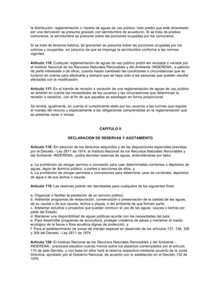 la distribución, reglamentación o reparto de aguas de uso público, todo predio que esté atravesado
por una derivación se presume gravado con servidumbre de acueducto. Si se trata de predios
comuneros, la servidumbre se presume sobre las porciones ocupadas por los comuneros.

Si se trata de terrenos baldíos, tal gravamen se presume sobre las porciones ocupadas por los
colonos y ocupantes, sin perjuicio de que se imponga la servidumbre conforme a las normas
vigentes.

Artículo 116: Cualquier reglamentación de aguas de uso público podrá ser revisada o variada por
el Instituto Nacional de los Recursos Naturales Renovables y del Ambiente -INDERENA-, a petición
de parte interesada o de oficio, cuando hayan cambiado las condiciones o circunstancias que se
tuvieron en cuenta para efectuarla y siempre que se haya oído a las personas que pueden resultar
afectadas con la modificación.

Artículo 117: En el trámite de revisión o variación de una reglamentación de aguas de uso público
se tendrán en cuenta las necesidades de los usuarios y las circunstancias que determinan la
revisión o variación, con el fin de que aquellas se satisfagan en forma proporcional.

Se tendrá, igualmente, en cuenta el cumplimiento dado por los usuarios a las normas que regulan
el manejo del recurso y especialmente a las obligaciones comprendidas en la reglamentación que
se pretenda variar o revisar.



                                           CAPITULO II

                       DECLARACION DE RESERVAS Y AGOTAMIENTO

Artículo 118: Sin perjuicio de los derechos adquiridos y de las disposiciones especiales previstas
por el Decreto - Ley 2811 de 1974, el Instituto Nacional de los Recursos Naturales Renovables y
del Ambiente -INDERENA-, podrá decretar reservas de aguas, entendiéndose por tales:

a. La prohibición de otorgar permiso o concesión para usar determinadas corrientes o depósitos de
aguas, lagos de dominio público, o partes o secciones de ellos, y
b. La prohibición de otorgar permisos o concesiones para determinar usos de corrientes, depósitos
de agua o de sus lechos o cauces.

Artículo 119: Las reservas podrán ser decretadas para cualquiera de los siguientes fines:

a. Organizar o facilitar la prestación de un servicio público;
b. Adelantar programas de restauración, conservación o preservación de la calidad de las aguas,
de su caudal o de sus cauces, lechos o playas, o del ambiente de que forman parte;
c. Adelantar estudios o proyectos que puedan conducir al uso de las aguas, cauces o lechos por
parte del Estado;
d. Mantener una disponibilidad de aguas públicas acorde con las necesidades del país;
e. Para desarrollar programas de acuicultura, proteger criaderos de peces y mantener el medio
ecológico de la fauna o flora acuática dignas de protección, y
f. Para el establecimiento de zonas de manejo especial en desarrollo de los artículos 137, 138, 308
y 309 del Decreto - Ley 2811 de 1974.

Artículo 120: El Instituto Nacional de los Recursos Naturales Renovables y del Ambiente -
INDERENA-, practicará estudios cuando menos sobre los aspectos contemplados por el artículo
110 de este Decreto, y con base en ellos hará la reserva respectiva mediante acuerdo de la Junta
Directiva, aprobado por el Gobierno Nacional, de acuerdo con lo establecido en el Decreto 133 de
1976.
 