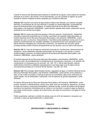Cuando la reserva sea declarada para restaurar la calidad de las aguas o para realizar los estudios
previstos en el punto c del artículo 119 de este Decreto, una vez cumplido el objetivo se podrá
levantar la reserva mediante acuerdo aprobado por el Gobierno Nacional.

Artículo 121: Cuando una fuente de agua pública hubiere sido aforada y se hubieren otorgado
permisos o concesiones de uso que alcancen o excedan el caudal disponible, computadas las
obras de almacenamiento que existieren, el Instituto Nacional de los Recursos Naturales
Renovables y del Ambiente -INDERENA-, podrá declarar agotada esta fuente, declaración que se
publicará en sus oficinas de la región.

Artículo 122: En casos de producirse escasez crítica por sequías, contaminación, catástrofes
naturales o perjuicios producidos por el hombre, que limiten los caudales útiles disponibles, el
Instituto Nacional de los Recursos Naturales Renovables y del Ambiente -INDERENA-, podrá
restringir los usos o consumos, temporalmente. A tal efecto podrá establecer turnos para el uso o
distribuir porcentualmente los caudales utilizables. El presente artículo será aplicable aunque
afecte derechos otorgados por concesiones o permisos. Los derechos de uso sobre aguas
privadas también podrán limitarse temporalmente por las razones a que se refiere este artículo.

Artículo 123: En caso de emergencia ambiental producida por inundaciones, deslizamientos de
márgenes u otras catástrofes naturales relacionadas con las aguas o sus cauces o cuando
existiere peligro inminente, el Instituto Nacional de los Recursos Naturales Renovables y del
Ambiente -INDERENA-, podrá declararla.

El Instituto Nacional de los Recursos Naturales Renovables y del Ambiente -INDERENA-, podrá
alterar el orden de prioridades para el otorgamiento de concesiones o permisos, y en general, dar
cumplimiento a lo dispuesto por los artículos 122, 196, 197 y 198 de este Decreto; imponer
restricciones al dominio y adelantar expropiaciones a que haya lugar si se da alguna de las
circunstancias previstas por el artículo 69 del Decreto - Ley 2811 de 1974.

Artículo 124: Para proteger determinadas fuentes o depósitos de agua, el Instituto Nacional de los
Recursos Naturales Renovables y del Ambiente -INDERENA-, podrá alindar zonas aledañas a
ellos, en las cuales se prohiba o restrinja el ejercicio de actividades, tales como vertimiento de
aguas negras, uso de fertilizantes o pesticidas, cría de especies de ganado depredador y otras
similares.

El Instituto Nacional de los Recursos Naturales Renovables y del Ambiente -INDERENA-, podrá
prohibir, temporal o definitivamente, ciertos usos, tales como los recreativos, deportivos y la pesca,
en toda una cuenca o subcuenca hidrográfica o sectores de ella, cuando del análisis de las aguas
servidas a los desechos industriales que se viertan a una corriente o cuerpo de agua se deduzca
que existe contaminación o peligro de contaminación que deba ser prevenida o corregida en forma
inmediata.

Podrá, igualmente, restringir o prohibir los demás usos con el fin de restaurar o recuperar una
corriente o cuerpo de agua deteriorado o contaminado.



                                             TITULO VI

                        RESTRICCIONES Y LIMITACIONES AL DOMINIO

                                            CAPITULO I
 