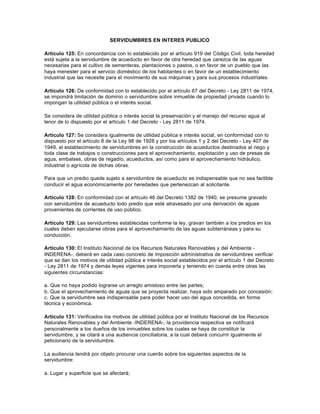 SERVIDUMBRES EN INTERES PUBLICO

Artículo 125: En concordancia con lo establecido por el artículo 919 del Código Civil, toda heredad
está sujeta a la servidumbre de acueducto en favor de otra heredad que carezca de las aguas
necesarias para el cultivo de sementeras, plantaciones o pastos, o en favor de un pueblo que las
haya menester para el servicio doméstico de los habitantes o en favor de un establecimiento
industrial que las necesite para el movimiento de sus máquinas y para sus procesos industriales.

Artículo 126: De conformidad con lo establecido por el artículo 67 del Decreto - Ley 2811 de 1974,
se impondrá limitación de dominio o servidumbre sobre inmueble de propiedad privada cuando lo
impongan la utilidad pública o el interés social.

Se considera de utilidad pública o interés social la preservación y el manejo del recurso agua al
tenor de lo dispuesto por el artículo 1 del Decreto - Ley 2811 de 1974.

Artículo 127: Se considera igualmente de utilidad pública e interés social, en conformidad con lo
dispuesto por el artículo 8 de la Ley 98 de 1928 y por los artículos 1 y 2 del Decreto - Ley 407 de
1949, el establecimiento de servidumbres en la construcción de acueductos destinados al riego y
toda clase de trabajos o construcciones para el aprovechamiento, explotación y uso de presas de
agua, embalses, obras de regadío, acueductos, así como para el aprovechamiento hidráulico,
industrial o agrícola de dichas obras.

Para que un predio quede sujeto a servidumbre de acueducto es indispensable que no sea factible
conducir el agua económicamente por heredades que pertenezcan al solicitante.

Artículo 128: En conformidad con el artículo 46 del Decreto 1382 de 1940, se presume gravado
con servidumbre de acueducto todo predio que esté atravesado por una derivación de aguas
provenientes de corrientes de uso público.

Artículo 129: Las servidumbres establecidas conforme la ley, gravan también a los predios en los
cuales deben ejecutarse obras para el aprovechamiento de las aguas subterráneas y para su
conducción.

Artículo 130: El Instituto Nacional de los Recursos Naturales Renovables y del Ambiente -
INDERENA-, deberá en cada caso concreto de imposición administrativa de servidumbres verificar
que se dan los motivos de utilidad pública e interés social establecidos por el artículo 1 del Decreto
- Ley 2811 de 1974 y demás leyes vigentes para imponerla y teniendo en cuenta entre otras las
siguientes circunstancias:

a. Que no haya podido lograrse un arreglo amistoso entre las partes;
b. Que el aprovechamiento de aguas que se proyecta realizar, haya sido amparado por concesión;
c. Que la servidumbre sea indispensable para poder hacer uso del agua concedida, en forma
técnica y económica.

Artículo 131: Verificados los motivos de utilidad pública por el Instituto Nacional de los Recursos
Naturales Renovables y del Ambiente -INDERENA-, la providencia respectiva se notificará
personalmente a los dueños de los inmuebles sobre los cuales se haya de constituir la
servidumbre, y se citará a una audiencia conciliatoria, a la cual deberá concurrir igualmente el
peticionario de la servidumbre.

La audiencia tendrá por objeto procurar una cuerdo sobre los siguientes aspectos de la
servidumbre:

a. Lugar y superficie que se afectará;
 