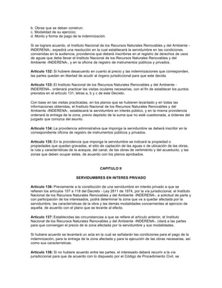 b. Obras que se deban construir;
c. Modalidad de su ejercicio;
d. Monto y forma de pago de la indemnización.

Si se lograre acuerdo, el Instituto Nacional de los Recursos Naturales Renovables y del Ambiente -
INDERENA-, expedirá una resolución en la cual establecerá la servidumbre en las condiciones
convenidas en la audiencia; providencia que deberá inscribirse en el registro de derechos de usos
de aguas que debe llevar el Instituto Nacional de los Recursos Naturales Renovables y del
Ambiente -INDERENA-, y en la oficina de registro de instrumentos públicos y privados.

Artículo 132: Si hubiere desacuerdo en cuanto al precio y las indemnizaciones que corresponden,
las partes quedan en libertad de acudir al órgano jurisdiccional para que este decida.

Artículo 133: El Instituto Nacional de los Recursos Naturales Renovables y del Ambiente -
INDERENA-, ordenará practicar las visitas oculares necesarias, con el fin de establecer los puntos
previstos en el artículo 131, letras a, b y c de este Decreto.

Con base en las visitas practicadas, en los planos que se hubieren levantado y en todas las
informaciones obtenidas, el Instituto Nacional de los Recursos Naturales Renovables y del
Ambiente -INDERENA-, establecerá la servidumbre en interés público, y en la misma providencia
ordenará la entrega de la zona, previo depósito de la suma que no esté cuestionada, a órdenes del
juzgado que conozca del asunto.

Artículo 134: La providencia administrativa que imponga la servidumbre se deberá inscribir en la
correspondiente oficina de registro de instrumentos públicos y privados.

Artículo 135: En la providencia que imponga la servidumbre se indicará la propiedad o
propiedades que quedan gravadas, el sitio de captación de las aguas o de ubicación de las obras,
la ruta y características de la acequia, del canal, de las obras de vertimiento y del acueducto, y las
zonas que deben ocupar estas, de acuerdo con los planos aprobados.



                                             CAPITULO II

                             SERVIDUMBRES EN INTERES PRIVADO

Artículo 136: Previamente a la constitución de una servidumbre en interés privado a que se
refieren los artículos 107 a 118 del Decreto - Ley 2811 de 1974, por la vía jurisdiccional, el Instituto
Nacional de los Recursos Naturales Renovables y del Ambiente -INDERENA-, a solicitud de parte y
con participación de los interesados, podrá determinar la zona que va a quedar afectada por la
servidumbre, las características de la obra y las demás modalidades concernientes al ejercicio de
aquella, de acuerdo con el plano que se levante al efecto.

Artículo 137: Establecidas las circunstancias a que se refiere el artículo anterior, el Instituto
Nacional de los Recursos Naturales Renovables y del Ambiente -INDERENA-, citará a las partes
para que convengan el precio de la zona afectada por la servidumbre y sus modalidades.

Si hubiere acuerdo se levantará un acta en la cual se señalarán las condiciones para el pago de la
indemnización, para la entrega de la zona afectada y para la ejecución de las obras necesarias, así
como sus características.

Artículo 138: Si no hubiere acuerdo entre las partes, el interesado deberá recurrir a la vía
jurisdiccional para que de acuerdo con lo dispuesto por el Código de Procedimiento Civil, se
 