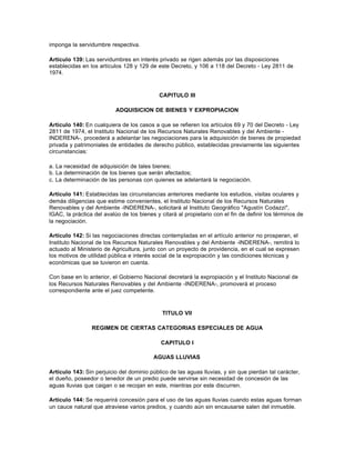 imponga la servidumbre respectiva.

Artículo 139: Las servidumbres en interés privado se rigen además por las disposiciones
establecidas en los artículos 128 y 129 de este Decreto, y 106 a 118 del Decreto - Ley 2811 de
1974.



                                             CAPITULO III

                           ADQUISICION DE BIENES Y EXPROPIACION

Artículo 140: En cualquiera de los casos a que se refieren los artículos 69 y 70 del Decreto - Ley
2811 de 1974, el Instituto Nacional de los Recursos Naturales Renovables y del Ambiente -
INDERENA-, procederá a adelantar las negociaciones para la adquisición de bienes de propiedad
privada y patrimoniales de entidades de derecho público, establecidas previamente las siguientes
circunstancias:

a. La necesidad de adquisición de tales bienes;
b. La determinación de los bienes que serán afectados;
c. La determinación de las personas con quienes se adelantará la negociación.

Artículo 141: Establecidas las circunstancias anteriores mediante los estudios, visitas oculares y
demás diligencias que estime convenientes, el Instituto Nacional de los Recursos Naturales
Renovables y del Ambiente -INDERENA-, solicitará al Instituto Geográfico "Agustín Codazzi",
IGAC, la práctica del avalúo de los bienes y citará al propietario con el fin de definir los términos de
la negociación.

Artículo 142: Si las negociaciones directas contempladas en el artículo anterior no prosperan, el
Instituto Nacional de los Recursos Naturales Renovables y del Ambiente -INDERENA-, remitirá lo
actuado al Ministerio de Agricultura, junto con un proyecto de providencia, en el cual se expresen
los motivos de utilidad pública e interés social de la expropiación y las condiciones técnicas y
económicas que se tuvieron en cuenta.

Con base en lo anterior, el Gobierno Nacional decretará la expropiación y el Instituto Nacional de
los Recursos Naturales Renovables y del Ambiente -INDERENA-, promoverá el proceso
correspondiente ante el juez competente.



                                              TITULO VII

                 REGIMEN DE CIERTAS CATEGORIAS ESPECIALES DE AGUA

                                             CAPITULO I

                                          AGUAS LLUVIAS

Artículo 143: Sin perjuicio del dominio público de las aguas lluvias, y sin que pierdan tal carácter,
el dueño, poseedor o tenedor de un predio puede servirse sin necesidad de concesión de las
aguas lluvias que caigan o se recojan en este, mientras por este discurren.

Artículo 144: Se requerirá concesión para el uso de las aguas lluvias cuando estas aguas forman
un cauce natural que atraviese varios predios, y cuando aún sin encausarse salen del inmueble.
 