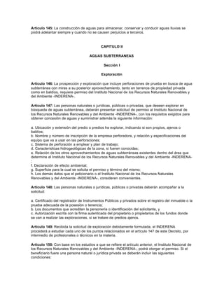 Artículo 145: La construcción de aguas para almacenar, conservar y conducir aguas lluvias se
podrá adelantar siempre y cuando no se causen perjuicios a terceros.



                                            CAPITULO II

                                     AGUAS SUBTERRANEAS

                                              Sección I

                                            Exploración

Artículo 146: La prospección y exploración que incluye perforaciones de prueba en busca de agua
subterránea con miras a su posterior aprovechamiento, tanto en terrenos de propiedad privada
como en baldíos, requiere permiso del Instituto Nacional de los Recursos Naturales Renovables y
del Ambiente -INDERENA-.

Artículo 147: Las personas naturales o jurídicas, públicas o privadas, que deseen explorar en
búsqueda de aguas subterránea, deberán presentar solicitud de permiso al Instituto Nacional de
los Recursos Naturales Renovables y del Ambiente -INDERENA-, con los requisitos exigidos para
obtener concesión de aguas y suministrar además la siguiente información:

a. Ubicación y extensión del predio o predios ha explorar, indicando si son propios, ajenos o
baldíos;
b. Nombre y número de inscripción de la empresa perforadora, y relación y especificaciones del
equipo que va a usar en las perforaciones;
c. Sistema de perforación a emplear y plan de trabajo;
d. Características hidrogeológicas de la zona, si fueren conocidas;
e. Relación de los otros aprovechamientos de aguas subterráneas existentes dentro del área que
determine el Instituto Nacional de los Recursos Naturales Renovables y del Ambiente -INDERENA-
;
f. Declaración de efecto ambiental;
g. Superficie para la cual se solicita el permiso y término del mismo;
h. Los demás datos que el peticionario o el Instituto Nacional de los Recursos Naturales
Renovables y del Ambiente -INDERENA-, consideren convenientes.

Artículo 148: Las personas naturales o jurídicas, públicas o privadas deberán acompañar a la
solicitud:

a. Certificado del registrador de Instrumentos Públicos y privados sobre el registro del inmueble o la
prueba adecuada de la posesión o tenencia;
b. Los documentos que acrediten la personería o identificación del solicitante, y
c. Autorización escrita con la firma autenticada del propietario o propietarios de los fundos donde
se van a realizar las exploraciones, si se tratare de predios ajenos.

Artículo 149: Recibida la solicitud de exploración debidamente formulada, el INDERENA
procederá a estudiar cada uno de los puntos relacionados en el artículo 147 de este Decreto, por
intermedio de profesionales o técnicos en la materia.

Artículo 150: Con base en los estudios a que se refiere el artículo anterior, el Instituto Nacional de
los Recursos Naturales Renovables y del Ambiente -INDERENA-, podrá otorgar el permiso. Si el
beneficiario fuere una persona natural o jurídica privada se deberán incluir las siguientes
condiciones:
 