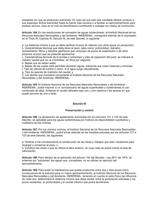 extraerlas sin que se produzcan sobrantes. En caso de que esto sea inevitable deberá conducir a
sus expensas dichos sobrantes hasta la fuente más cercana o a facilitar su aprovechamiento para
predios vecinos, caso en el cual los beneficiarios contribuirán a sufragar los costos de conducción.

Artículo 164: En las resoluciones de concesión de aguas subterráneas, el Instituto Nacional de los
Recursos Naturales Renovables y del Ambiente -INDERENA-, consignará además de lo expresado
en el Título III, Capítulo III, Sección III, de este Decreto, lo siguiente:

a. La distancia mínima a que se debe perforar el pozo en relación con otros pozos en producción;
b. Características técnicas que debe tener el pozo, tales como: profundidad, diámetro,
revestimiento, filtros y estudios geofísicos que conozcan de pozos de exploración o de otros
próximos al pozo que se pretende aprovechar;
c. Características técnicas de la bomba o compresor y plan de operación del pozo; se indicará el
máximo caudal que se va a bombear, en litros por segundo;
d. Napas que se deben aislar;
e. Napas de las cuales esté permitido alumbrar aguas, indicando sus cotas máximas y mínimas;
f. Tipo de válvula de control o cierre, si el agua surge naturalmente;
g. Tipo de aparato de medición del caudal, y
h. Las demás que considere conveniente el Instituto Nacional de los Recursos Naturales
Renovables y del Ambiente -INDERENA-.

Artículo 165: El Instituto Nacional de los Recursos Naturales Renovables y del Ambiente -
INDERENA-, podrá imponer a un concesionario de aguas superficiales y subterráneas el uso
combinado de ellas, limitando el caudal utilizable bajo uno u otro sistema o las épocas en que
puede servirse de una y otras.



                                             Sección III

                                      Preservación y control

Artículo 166: La declaración de agotamiento autorizada por los artículos 121 a 123 de este
Decreto, es aplicable para las aguas subterráneas por motivos de disponibilidad cuantitativa y
cualitativa de las mismas.

Artículo 167: Por los mismos motivos, el Instituto Nacional de los Recursos Naturales Renovables
y del Ambiente -INDERENA-, podrá tomar además de las medidas previstas por los artículos 121 a
123 de este Decreto, las siguientes:

a. Ordenar a los concesionarios la construcción de las obras y trabajos que sean necesarios para
recargar y conservar el pozo, o
b. Construir las obras a que se refiere la letra anterior, en cuyo caso se podrá cobrar la tasa de
valorización.

Artículo 168: Para efectos de la aplicación del artículo 154 del Decreto - Ley 2811 de 1974, se
entiende por "sobrantes" las aguas que, concedidas, no se utilicen en ejercicio del
aprovechamiento.

Artículo 169: Para evitar la interferencia que pueda producirse entre dos o más pozos como
consecuencia de la solicitud para un nuevo aprovechamiento, el Instituto Nacional de los Recursos
Naturales Renovables y del Ambiente -INDERENA-, teniendo en cuenta el radio físico de influencia
de cada uno, determinará la distancia mínima que debe mediar entre la perforación solicitada y los
pozos existentes, su profundidad y el caudal máximo que podrá alumbrarse.
 