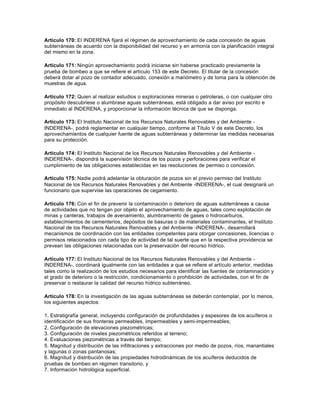 Artículo 170: El INDERENA fijará el régimen de aprovechamiento de cada concesión de aguas
subterráneas de acuerdo con la disponibilidad del recurso y en armonía con la planificación integral
del mismo en la zona.

Artículo 171: Ningún aprovechamiento podrá iniciarse sin haberse practicado previamente la
prueba de bombeo a que se refiere el artículo 153 de este Decreto. El titular de la concesión
deberá dotar al pozo de contador adecuado, conexión a manómetro y de toma para la obtención de
muestras de agua.

Artículo 172: Quien al realizar estudios o exploraciones mineras o petroleras, o con cualquier otro
propósito descubriese o alumbrase aguas subterráneas, está obligado a dar aviso por escrito e
inmediato al INDERENA, y proporcionar la información técnica de que se disponga.

Artículo 173: El Instituto Nacional de los Recursos Naturales Renovables y del Ambiente -
INDERENA-, podrá reglamentar en cualquier tiempo, conforme al Título V de este Decreto, los
aprovechamientos de cualquier fuente de aguas subterráneas y determinar las medidas necesarias
para su protección.

Artículo 174: El Instituto Nacional de los Recursos Naturales Renovables y del Ambiente -
INDERENA-, dispondrá la supervisión técnica de los pozos y perforaciones para verificar el
cumplimiento de las obligaciones establecidas en las resoluciones de permiso o concesión.

Artículo 175: Nadie podrá adelantar la obturación de pozos sin el previo permiso del Instituto
Nacional de los Recursos Naturales Renovables y del Ambiente -INDERENA-, el cual designará un
funcionario que supervise las operaciones de cegamiento.

Artículo 176: Con el fin de prevenir la contaminación o deterioro de aguas subterráneas a causa
de actividades que no tengan por objeto el aprovechamiento de aguas, tales como explotación de
minas y canteras, trabajos de avenamiento, alumbramiento de gases o hidrocarburos,
establecimientos de cementerios, depósitos de basuras o de materiales contaminantes, el Instituto
Nacional de los Recursos Naturales Renovables y del Ambiente -INDERENA-, desarrollará
mecanismos de coordinación con las entidades competentes para otorgar concesiones, licencias o
permisos relacionados con cada tipo de actividad de tal suerte que en la respectiva providencia se
prevean las obligaciones relacionadas con la preservación del recurso hídrico.

Artículo 177: El Instituto Nacional de los Recursos Naturales Renovables y del Ambiente -
INDERENA-, coordinará igualmente con las entidades a que se refiere el artículo anterior, medidas
tales como la realización de los estudios necesarios para identificar las fuentes de contaminación y
el grado de deterioro o la restricción, condicionamiento o prohibición de actividades, con el fin de
preservar o restaurar la calidad del recurso hídrico subterráneo.

Artículo 178: En la investigación de las aguas subterráneas se deberán contemplar, por lo menos,
los siguientes aspectos:

1. Estratigrafía general, incluyendo configuración de profundidades y espesores de los acuíferos o
identificación de sus fronteras permeables, impermeables y semi-impermeables;
2. Configuración de elevaciones piezométricas;
3. Configuración de niveles piezométricos referidos al terreno;
4. Evaluaciones piezométricas a través del tiempo;
5. Magnitud y distribución de las infiltraciones y extracciones por medio de pozos, ríos, manantiales
y lagunas o zonas pantanosas;
6. Magnitud y distribución de las propiedades hidrodinámicas de los acuíferos deducidos de
pruebas de bombeo en régimen transitorio, y
7. Información hidrológica superficial.
 