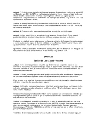 Artículo 7: El dominio que ejerce la nación sobre las aguas de uso público, conforme al artículo 80
del Decreto - Ley 2811 de 1974, no implica su usufructo como bienes fiscales, sino por pertenecer
ellas al Estado, a este incumbe el control o supervigilancia sobre el uso y goce que les
corresponde a los particulares, de conformidad con las reglas del Decreto - Ley 2811 de 1974 y las
contenidas en el presente Decreto.

Artículo 8: No se puede derivar aguas de fuentes o depósitos de aguas de dominio público, ni
usarlas para ningún objeto, sino con arreglo a las disposiciones del Decreto - Ley 2811 de 1974 y
del presente reglamento.

Artículo 9: El dominio sobre las aguas de uso público no prescribe en ningún caso.

Artículo 10: Hay objeto ilícito en la enajenación de las aguas de uso público. Sobre ellas no
pueden constituirse derechos independientes del fundo para cuyo beneficio se deriven.

Por tanto, es nula toda acción o transacción hecha por propietarios de fundos en los cuales existan
o por los cuales corran aguas de dominio público o se beneficien de ellas en cuanto incluyan tales
aguas en el acto o negocio de cesión o transferencia de dominio.

Igualmente será nula la cesión o transferencia, total o parcial, del solo derecho al uso del agua, sin
la autorización a que se refiere el artículo 95 del Decreto - Ley 2811 de 1974.



                                            CAPITULO II

                              DOMINIO DE LOS CAUCES Y RIBERAS

Artículo 11: Se entiende por cauce natural la faja de terreno que ocupan las aguas de una
corriente al alcanzar sus niveles máximos por efecto de las crecientes ordinarias; y por lecho de los
depósitos naturales de agua, el suelo que ocupan hasta donde llegan los niveles ordinarios por
efecto de lluvias o deshielo.

Artículo 12: Playa fluvial es la superficie de terreno comprendida entre la línea de las bajas aguas
de los ríos y aquella a donde llegan estas, ordinaria y naturalmente en su mayor incremento.

Playa lacustre es la superficie de terreno comprendida entre los más bajos y los más altos niveles
ordinarios y naturales del respectivo lago o laguna.

Artículo 13: Para los efectos de la aplicación del artículo anterior, se entiende por líneas o niveles
ordinarios las cotas promedio naturales de los últimos quince (15) años, tanto para las más altas
como para las más bajas.

Para determinar estos promedios se tendrá en cuenta los datos que suministren las entidades que
dispongan de ellos y en los casos en que la información sea mínima o inexistente se acudirá a la
que puedan dar los particulares.

Artículo 14: Para efectos de aplicación del artículo 83, letra d, del Decreto - Ley 2811 de 1974,
cuando el Instituto Colombiano de la Reforma Agraria, INCORA, pretenda titular tierras aledañas a
ríos o lagos procederá, conjuntamente con el Instituto Nacional de los Recursos Naturales
Renovables y del Ambiente -INDERENA-, a delimitar la franja o zona a que se refiere este artículo,
para excluirla de la titulación.

Tratándose de terrenos de propiedad privada situados en las riberas de ríos, arroyos o lagos, en
 