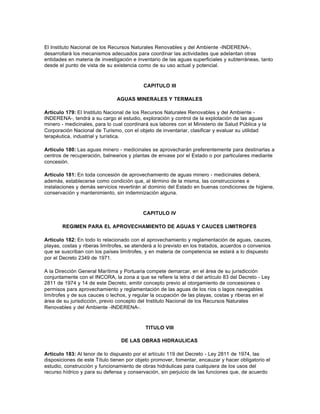 El Instituto Nacional de los Recursos Naturales Renovables y del Ambiente -INDERENA-,
desarrollará los mecanismos adecuados para coordinar las actividades que adelantan otras
entidades en materia de investigación e inventario de las aguas superficiales y subterráneas, tanto
desde el punto de vista de su existencia como de su uso actual y potencial.



                                           CAPITULO III

                               AGUAS MINERALES Y TERMALES

Artículo 179: El Instituto Nacional de los Recursos Naturales Renovables y del Ambiente -
INDERENA-, tendrá a su cargo el estudio, exploración y control de la explotación de las aguas
minero - medicinales, para lo cual coordinará sus labores con el Ministerio de Salud Pública y la
Corporación Nacional de Turismo, con el objeto de inventariar, clasificar y evaluar su utilidad
terapéutica, industrial y turística.

Artículo 180: Las aguas minero - medicinales se aprovecharán preferentemente para destinarlas a
centros de recuperación, balnearios y plantas de envase por el Estado o por particulares mediante
concesión.

Artículo 181: En toda concesión de aprovechamiento de aguas minero - medicinales deberá,
además, establecerse como condición que, al término de la misma, las construcciones e
instalaciones y demás servicios revertirán al dominio del Estado en buenas condiciones de higiene,
conservación y mantenimiento, sin indemnización alguna.



                                           CAPITULO IV

       REGIMEN PARA EL APROVECHAMIENTO DE AGUAS Y CAUCES LIMITROFES

Artículo 182: En todo lo relacionado con el aprovechamiento y reglamentación de aguas, cauces,
playas, costas y riberas limítrofes, se atenderá a lo previsto en los tratados, acuerdos o convenios
que se suscriban con los países limítrofes, y en materia de competencia se estará a lo dispuesto
por el Decreto 2349 de 1971.

A la Dirección General Marítima y Portuaria compete demarcar, en el área de su jurisdicción
conjuntamente con el INCORA, la zona a que se refiere la letra d del artículo 83 del Decreto - Ley
2811 de 1974 y 14 de este Decreto, emitir concepto previo al otorgamiento de concesiones o
permisos para aprovechamiento y reglamentación de las aguas de los ríos o lagos navegables
limítrofes y de sus cauces o lechos, y regular la ocupación de las playas, costas y riberas en el
área de su jurisdicción, previo concepto del Instituto Nacional de los Recursos Naturales
Renovables y del Ambiente -INDERENA-.



                                            TITULO VIII

                                 DE LAS OBRAS HIDRAULICAS

Artículo 183: Al tenor de lo dispuesto por el artículo 119 del Decreto - Ley 2811 de 1974, las
disposiciones de este Título tienen por objeto promover, fomentar, encauzar y hacer obligatorio el
estudio, construcción y funcionamiento de obras hidráulicas para cualquiera de los usos del
recurso hídrico y para su defensa y conservación, sin perjuicio de las funciones que, de acuerdo
 