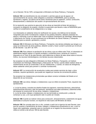 con el Decreto 154 de 1976, corresponden al Ministerio de Obras Públicas y Transporte.

Artículo 184: Los beneficiarios de una concesión o permiso para el uso de aguas o el
aprovechamiento de cauces, están obligados a presentar al INDERENA, para su estudio,
aprobación y registro, los planos de las obras necesarias para la captación, control, conducción,
almacenamiento o distribución del caudal o el aprovechamiento del cauce.

En la resolución que autorice la ejecución de las obras se impondrá al titular del permiso o
concesión la obligación de aceptar y facilitar la supervisión que llevará a cabo el INDERENA para
verificar el cumplimiento de las obligaciones a su cargo.

Los interesados en adelantar obras de rectificación de cauces o de defensa de los taludes
marginales para evitar inundaciones o daños en los predios ribereños, deberán presentar los
planos y memorias a que se refiere este Título al Instituto Colombiano de Hidrología, Meteorología
y Adecuación de Tierras, el cual coordinará con el Ministerio de Obras Públicas y Transporte
sistemas para su estudio, aprobación y control.

Artículo 185: El Ministerio de Obras Públicas y Transporte y las demás entidades que tengan a su
cargo la construcción de obras públicas, deberán cumplir y hacer cumplir lo previsto por el artículo
26 del Decreto - Ley 2811 de 1974.

Artículo 186: Para obtener la aprobación de las obras a que se refiere este Título, el interesado en
adelantarlas deberá realizar un estudio ecológico y ambiental previo, teniendo en cuenta lo
dispuesto en el Título IX de este Decreto, para determinar el efecto de tales obras sobre el recurso
hídrico, los recursos hidrobiológicos y los demás recursos relacionados.

Se exceptúan de esta obligación el Ministerio de Obras Públicas y Transporte y el Instituto
Colombiano de Hidrología, Meteorología y Adecuación de Tierras, cuando deban realizar obras de
mantenimiento de las ya construidas o de sus instalaciones, y cuando, en casos de emergencia,
deban adelantar obras para prevenir o controlar inundaciones.

Artículo 187: La construcción de acueductos rurales para prestar servicios de riego u otros
similares, requiere aprobación, que puede ser negada por razones de conveniencia pública.

Se exceptúan las instalaciones provisionales que deban construir entidades del Estado en el
desarrollo de sus funciones.

Artículo 188: Las obras, trabajos o instalaciones a que se refiere el presente Título, requieren dos
aprobaciones:

a. La de los planos, incluidos los diseños finales de ingeniería, memorias técnicas y descriptivas,
especificaciones técnicas y plan de operación; aprobación que debe solicitarse y obtenerse antes
de empezar la construcción de las obras, trabajos o instalaciones;
b. La de las obras, trabajos o instalaciones una vez terminada su construcción y antes de
comenzar su uso, y sin cuya aprobación este no podrá ser iniciado.

Artículo 189: Cuando se realicen obras para conducción, almacenamiento y tratamiento de aguas
destinadas al consumo humano, se requerirá el visto bueno del Ministerio de Salud.

Artículo 190: Se concede plazo de un año, contado a partir de la vigencia de este Decreto, para
que los usuarios o beneficiarios de obras, trabajos o instalaciones actualmente en uso, y que no
hayan sido registradas, presenten para su inscripción en el registro los documentos a que se
refiere el ordinal a del artículo 188 de este Decreto.
 