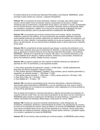 El Instituto Nacional de los Recursos Naturales Renovables y del Ambiente -INDERENA-, podrá
prorrogar el plazo anterior por cuencas, o regiones hidrográficas.

Artículo 191: Los proyectos de obras hidráulicas, públicas o privadas, para utilizar aguas o sus
cauces o lechos deben incluir los estudios, planos y presupuesto de las obras y trabajos
necesarios para la conservación o recuperación de las aguas y sus lechos o cauces, acompañados
de una memoria técnica y otra descriptiva. Los estudios, memorias, planos y presupuesto deben
ser sometidos a aprobación y registro. En el caso de las obras públicas el Ministerio del ramo
evaluará dichos estudios, para lo cual podrá solicitar la colaboración del INDERENA.

Artículo 192: Los proyectos que incluyen construcciones como presas, diques, compuertas,
vertederos, pasos de vías públicas, en cuya construcción sea necesario garantizar a terceros
contra posibles perjuicios que puedan ocasionarse por deficiencia de diseños, de localización o de
ejecución de la obra, deberán ir acompañados además de los que se requieren en el artículo 188,
letra a, de este Decreto, de una memoria técnica detallada sobre el cálculo estructural e hidráulico
de las obras.

Artículo 193: En cumplimiento de toda resolución que otorgue un permiso de vertimiento, en la
cual se hayan ordenado obras para el tratamiento de efluentes, el permisionario deberá presentar
para su aprobación al Instituto Nacional de los Recursos Naturales Renovables y del Ambiente -
INDERENA-, además de lo requerido por el artículo 188, letra a, una memoria descriptiva y otra
técnica detallada de los cálculos y diseños sanitarios, hidráulicos y estructurales, anexando los
planos de localización, perfiles, detalles de obras y equipos.

Artículo 194: Los planos exigidos por este capítulo se deberán presentar por triplicado en
planchas de 100 x 70 centímetros y a las siguientes escalas:

a. Para planos generales de localización, escalas 1:10.000 hasta 1: 25.000 preferiblemente
deducidos del Instituto Geográfico "Agustín Codazzi";
b. Para localizar terrenos embalsables, irrigables y otros similares, para la medición planimétrica y
topográfica, se utilizarán escalas 1: 1.000 hasta 1: 5.000;
c. Para perfiles escala horizontal 1: 1.000 hasta 1: 2.000 y escala vertical de 1:50 hasta 1:200;
d. Para obras civiles, de 1: 25 hasta 1: 100, y
e. Para detalles de 1: 10 hasta 1: 50.

Artículo 195: Los planos acompañados de las memorias descriptivas y cálculos hidráulicos y
estructurales serán presentados al INDERENA, y una vez aprobados por este, tanto el original
como los duplicados con la constancia de la aprobación, serán registrados en la forma prevista en
el Título XII de este Decreto.

Para el estudio de los planos y memorias descriptivas y cálculos estructurales que presenten los
usuarios conforme a este Título, así como para la aprobación de las obras una vez construidas, el
INDERENA podrá solicitar la colaboración del Ministerio de Obras Públicas y Transporte y del
Instituto Colombiano de Hidrología, Meteorología y Adecuación de Tierras, HIMAT.

Artículo 196: Cuando por causa de crecientes extraordinarias u otras emergencias, los
propietarios, poseedores, tenedores o administradores de predios o las asociaciones de usuarios,
se vieren en la necesidad de construir obras de defensa, sin permiso del INDERENA, deberán dar
aviso escrito al Instituto dentro de los seis (6) días siguientes a su iniciación. Dichas obras serán
construidas con carácter provisional, cuidando de no causar daños a terceros, y quedarán sujetas
a su revisión o aprobación por parte del INDERENA.

Artículo 197: En los mismos casos previstos por el artículo anterior, el INDERENA podrá ordenar
 
