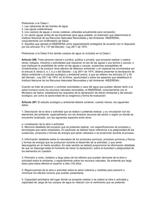 Pertenecen a la Clase I:
1. Las cabeceras de las fuentes de agua;
2. Las aguas subterráneas;
3. Los cuerpos de aguas o zonas costeras, utilizadas actualmente para recreación;
4. Un sector aguas arriba de las bocatomas para agua potable, en extensión que determinará el
Instituto Nacional de los Recursos Naturales Renovables y del Ambiente -INDERENA-,
conjuntamente con el Ministerio de Salud;
5. Aquellos que declare el INDERENA como especialmente protegidos de acuerdo con lo dispuesto
por los artículos 70 y 137 del Decreto - Ley 2811 de 1974.

Pertenecen a la Clase II los demás cuerpos de agua no incluidos en la Clase I.

Artículo 206: Toda persona natural o jurídica, pública o privada, que proyecte realizar o realice
obras, trabajos, industria o actividades que requieran el uso de las aguas o sus lechos o cauces, o
que impliquen la posibilidad de verter en las aguas o cauces, sustancias susceptibles de
contaminarlas o de producir otros efectos de deterioro ambiental, y en especial los enumerados por
el artículo 8, letras b, e, f, k y o del Decreto - Ley 2811 de 1974, deberá presentar la declaración de
efecto ambiental o el estudio ecológico y ambiental previo, a que se refieren los artículos 27 y 28
del Decreto - Ley 2811 de 1974, en la forma, oportunidad y sobre los aspectos que establezca el
Instituto Nacional de los Recursos Naturales Renovables y del Ambiente -INDERENA-.

Cuando se trate de prevenir o controlar actividades o usos del agua que puedan afectar tanto a la
salud humana como los recursos naturales renovables, el INDERENA, conjuntamente con el
Ministerio de Salud, establecerá los requisitos de la declaración de efecto ambiental y del estudio
ecológico, así como la oportunidad de su exigencia y forma de evaluación.

Artículo 207: El estudio ecológico y ambiental deberá contener, cuando menos, los siguientes
datos:

1. Descripción de la obra o actividad que se realice o pretenda realizar, y su vinculación con los
elementos del ambiente, especialmente con los diversos recursos del sector o región en donde se
encuentre localizada, con los siguientes aspectos entre otros:

a. Localización de la obra o actividad;
b. Memoria detallada del proyecto que se pretenda realizar, con especificaciones de procesos y
tecnologías que serán empleados. En particular se deberá hacer referencia a la peligrosidad de las
sustancias, productos o formas de energía que serán utilizados o se producirán durante el proceso.

2. Información detallada sobre la naturaleza de los productos químicos, procesos químicos y físicos
y formas de energía que se produzcan durante el desarrollo de la actividad, o que serán
descargados en el medio acuático. En este sentido se deberá proporcionar la información detallada
de que se disponga hasta el momento de hacer la declaración, sobre la toxicidad o peligrosidad de
los elementos en cuestión.

3. Previsión a corto, mediano y largo plazo de los efectos que puedan derivarse de la obra o
actividad sobre el ambiente, y especialmente sobre los recursos naturales. Se entiende por largo
plazo para estos efectos el superior a diez (10) años.

4. Repercusiones de la obra o actividad sobre la salud colectiva y medidas para prevenir o
minimizar los efectos nocivos que puedan presentarse.

5. Capacidad asimilativa del lugar donde se proyecte realizar o se realice la obra o actividad y
capacidad de carga de los cuerpos de agua en relación con el vertimiento que se pretende
 